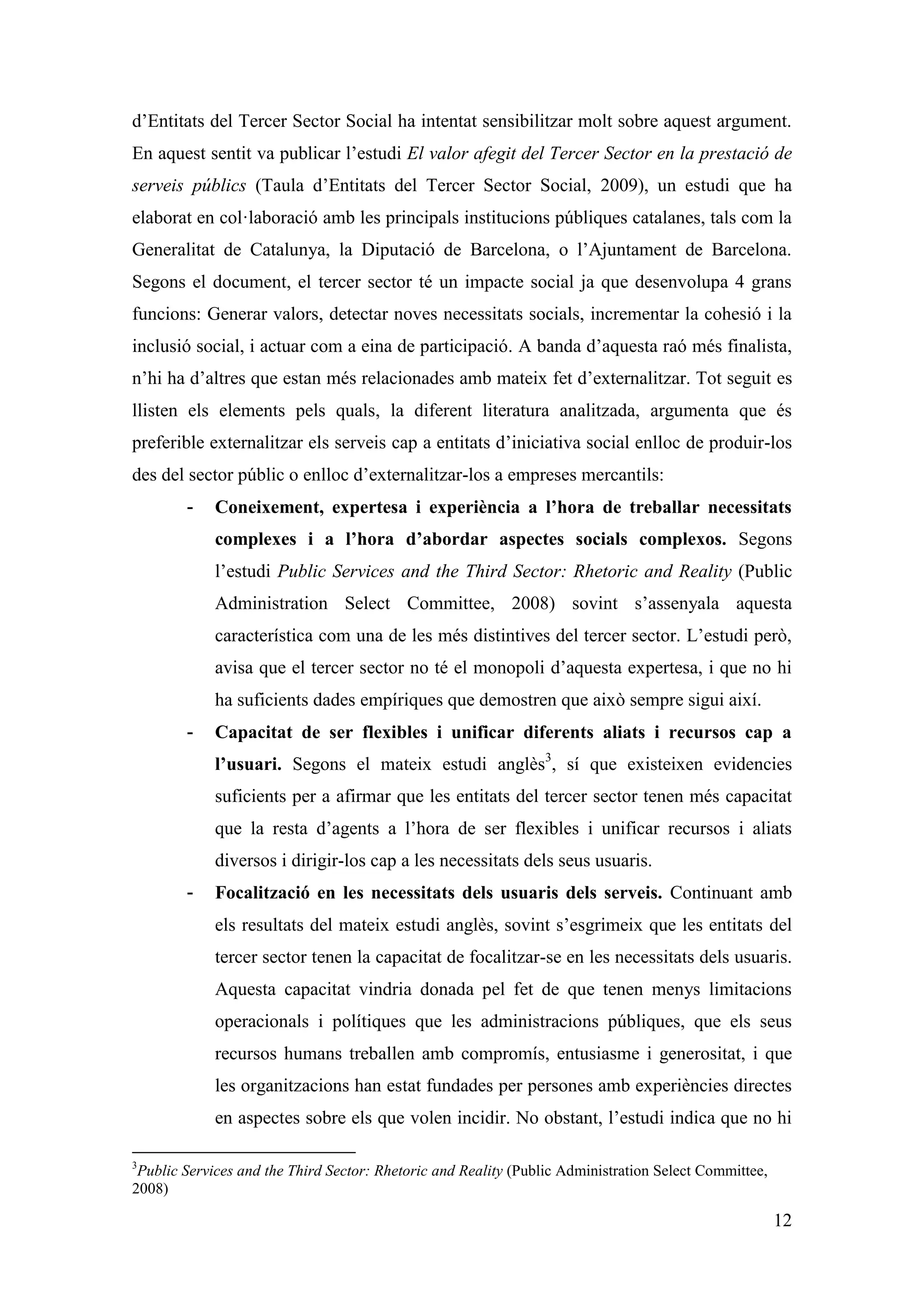 d’Entitats del Tercer Sector Social ha intentat sensibilitzar molt sobre aquest argument.
En aquest sentit va publicar l’estudi El valor afegit del Tercer Sector en la prestació de
serveis públics (Taula d’Entitats del Tercer Sector Social, 2009), un estudi que ha
elaborat en col·laboració amb les principals institucions públiques catalanes, tals com la
Generalitat de Catalunya, la Diputació de Barcelona, o l’Ajuntament de Barcelona.
Segons el document, el tercer sector té un impacte social ja que desenvolupa 4 grans
funcions: Generar valors, detectar noves necessitats socials, incrementar la cohesió i la
inclusió social, i actuar com a eina de participació. A banda d’aquesta raó més finalista,
n’hi ha d’altres que estan més relacionades amb mateix fet d’externalitzar. Tot seguit es
llisten els elements pels quals, la diferent literatura analitzada, argumenta que és
preferible externalitzar els serveis cap a entitats d’iniciativa social enlloc de produir-los
des del sector públic o enlloc d’externalitzar-los a empreses mercantils:
        -    Coneixement, expertesa i experiència a l’hora de treballar necessitats
             complexes i a l’hora d’abordar aspectes socials complexos. Segons
             l’estudi Public Services and the Third Sector: Rhetoric and Reality (Public
             Administration Select Committee, 2008) sovint s’assenyala aquesta
             característica com una de les més distintives del tercer sector. L’estudi però,
             avisa que el tercer sector no té el monopoli d’aquesta expertesa, i que no hi
             ha suficients dades empíriques que demostren que això sempre sigui així.
        -    Capacitat de ser flexibles i unificar diferents aliats i recursos cap a
             l’usuari. Segons el mateix estudi anglès3, sí que existeixen evidencies
             suficients per a afirmar que les entitats del tercer sector tenen més capacitat
             que la resta d’agents a l’hora de ser flexibles i unificar recursos i aliats
             diversos i dirigir-los cap a les necessitats dels seus usuaris.
        -    Focalització en les necessitats dels usuaris dels serveis. Continuant amb
             els resultats del mateix estudi anglès, sovint s’esgrimeix que les entitats del
             tercer sector tenen la capacitat de focalitzar-se en les necessitats dels usuaris.
             Aquesta capacitat vindria donada pel fet de que tenen menys limitacions
             operacionals i polítiques que les administracions públiques, que els seus
             recursos humans treballen amb compromís, entusiasme i generositat, i que
             les organitzacions han estat fundades per persones amb experiències directes
             en aspectes sobre els que volen incidir. No obstant, l’estudi indica que no hi

3
 Public Services and the Third Sector: Rhetoric and Reality (Public Administration Select Committee,
2008)

                                                                                                       12
 