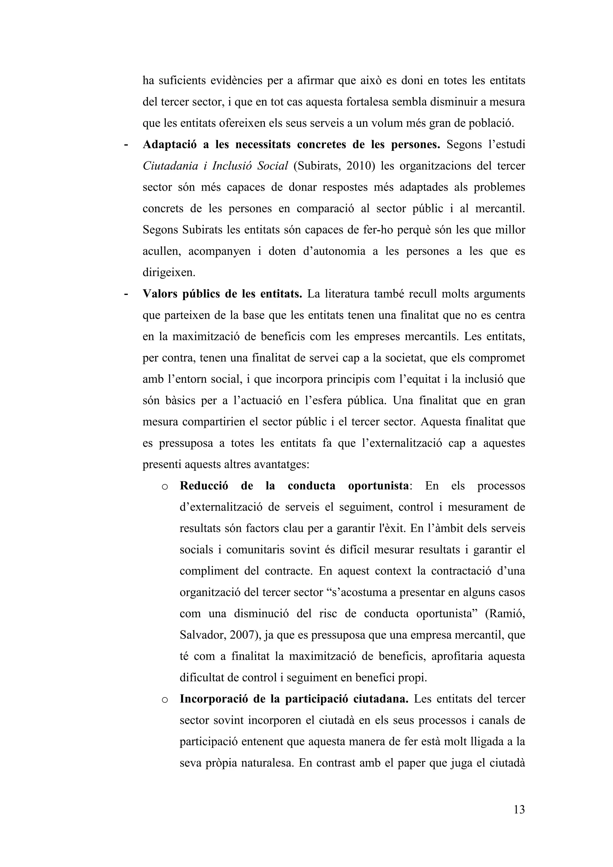 ha suficients evidències per a afirmar que això es doni en totes les entitats
    del tercer sector, i que en tot cas aquesta fortalesa sembla disminuir a mesura
    que les entitats ofereixen els seus serveis a un volum més gran de població.
-   Adaptació a les necessitats concretes de les persones. Segons l’estudi
    Ciutadania i Inclusió Social (Subirats, 2010) les organitzacions del tercer
    sector són més capaces de donar respostes més adaptades als problemes
    concrets de les persones en comparació al sector públic i al mercantil.
    Segons Subirats les entitats són capaces de fer-ho perquè són les que millor
    acullen, acompanyen i doten d’autonomia a les persones a les que es
    dirigeixen.
-   Valors públics de les entitats. La literatura també recull molts arguments
    que parteixen de la base que les entitats tenen una finalitat que no es centra
    en la maximització de beneficis com les empreses mercantils. Les entitats,
    per contra, tenen una finalitat de servei cap a la societat, que els compromet
    amb l’entorn social, i que incorpora principis com l’equitat i la inclusió que
    són bàsics per a l’actuació en l’esfera pública. Una finalitat que en gran
    mesura compartirien el sector públic i el tercer sector. Aquesta finalitat que
    es pressuposa a totes les entitats fa que l’externalització cap a aquestes
    presenti aquests altres avantatges:
       o Reducció       de   la   conducta    oportunista:    En    els   processos
           d’externalització de serveis el seguiment, control i mesurament de
           resultats són factors clau per a garantir l'èxit. En l’àmbit dels serveis
           socials i comunitaris sovint és difícil mesurar resultats i garantir el
           compliment del contracte. En aquest context la contractació d’una
           organització del tercer sector “s’acostuma a presentar en alguns casos
           com una disminució del risc de conducta oportunista” (Ramió,
           Salvador, 2007), ja que es pressuposa que una empresa mercantil, que
           té com a finalitat la maximització de beneficis, aprofitaria aquesta
           dificultat de control i seguiment en benefici propi.
       o Incorporació de la participació ciutadana. Les entitats del tercer
           sector sovint incorporen el ciutadà en els seus processos i canals de
           participació entenent que aquesta manera de fer està molt lligada a la
           seva pròpia naturalesa. En contrast amb el paper que juga el ciutadà


                                                                                 13
 