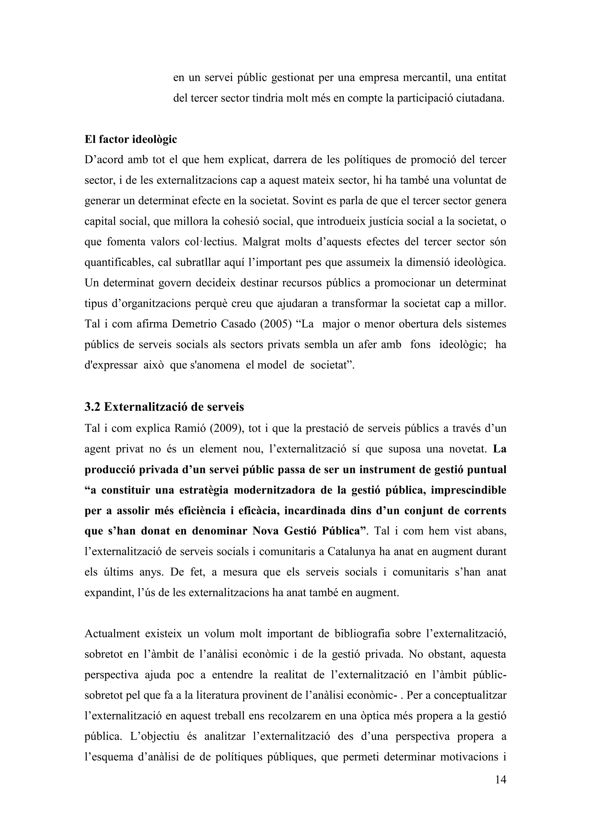 en un servei públic gestionat per una empresa mercantil, una entitat
                   del tercer sector tindria molt més en compte la participació ciutadana.


El factor ideològic
D’acord amb tot el que hem explicat, darrera de les polítiques de promoció del tercer
sector, i de les externalitzacions cap a aquest mateix sector, hi ha també una voluntat de
generar un determinat efecte en la societat. Sovint es parla de que el tercer sector genera
capital social, que millora la cohesió social, que introdueix justícia social a la societat, o
que fomenta valors col·lectius. Malgrat molts d’aquests efectes del tercer sector són
quantificables, cal subratllar aquí l’important pes que assumeix la dimensió ideològica.
Un determinat govern decideix destinar recursos públics a promocionar un determinat
tipus d’organitzacions perquè creu que ajudaran a transformar la societat cap a millor.
Tal i com afirma Demetrio Casado (2005) “La major o menor obertura dels sistemes
públics de serveis socials als sectors privats sembla un afer amb fons ideològic; ha
d'expressar això que s'anomena el model de societat”.


3.2 Externalització de serveis
Tal i com explica Ramió (2009), tot i que la prestació de serveis públics a través d’un
agent privat no és un element nou, l’externalització sí que suposa una novetat. La
producció privada d’un servei públic passa de ser un instrument de gestió puntual
“a constituir una estratègia modernitzadora de la gestió pública, imprescindible
per a assolir més eficiència i eficàcia, incardinada dins d’un conjunt de corrents
que s’han donat en denominar Nova Gestió Pública”. Tal i com hem vist abans,
l’externalització de serveis socials i comunitaris a Catalunya ha anat en augment durant
els últims anys. De fet, a mesura que els serveis socials i comunitaris s’han anat
expandint, l’ús de les externalitzacions ha anat també en augment.


Actualment existeix un volum molt important de bibliografia sobre l’externalització,
sobretot en l’àmbit de l’anàlisi econòmic i de la gestió privada. No obstant, aquesta
perspectiva ajuda poc a entendre la realitat de l’externalització en l’àmbit públic-
sobretot pel que fa a la literatura provinent de l’anàlisi econòmic- . Per a conceptualitzar
l’externalització en aquest treball ens recolzarem en una òptica més propera a la gestió
pública. L’objectiu és analitzar l’externalització des d’una perspectiva propera a
l’esquema d’anàlisi de de polítiques públiques, que permeti determinar motivacions i
                                                                                           14
 
