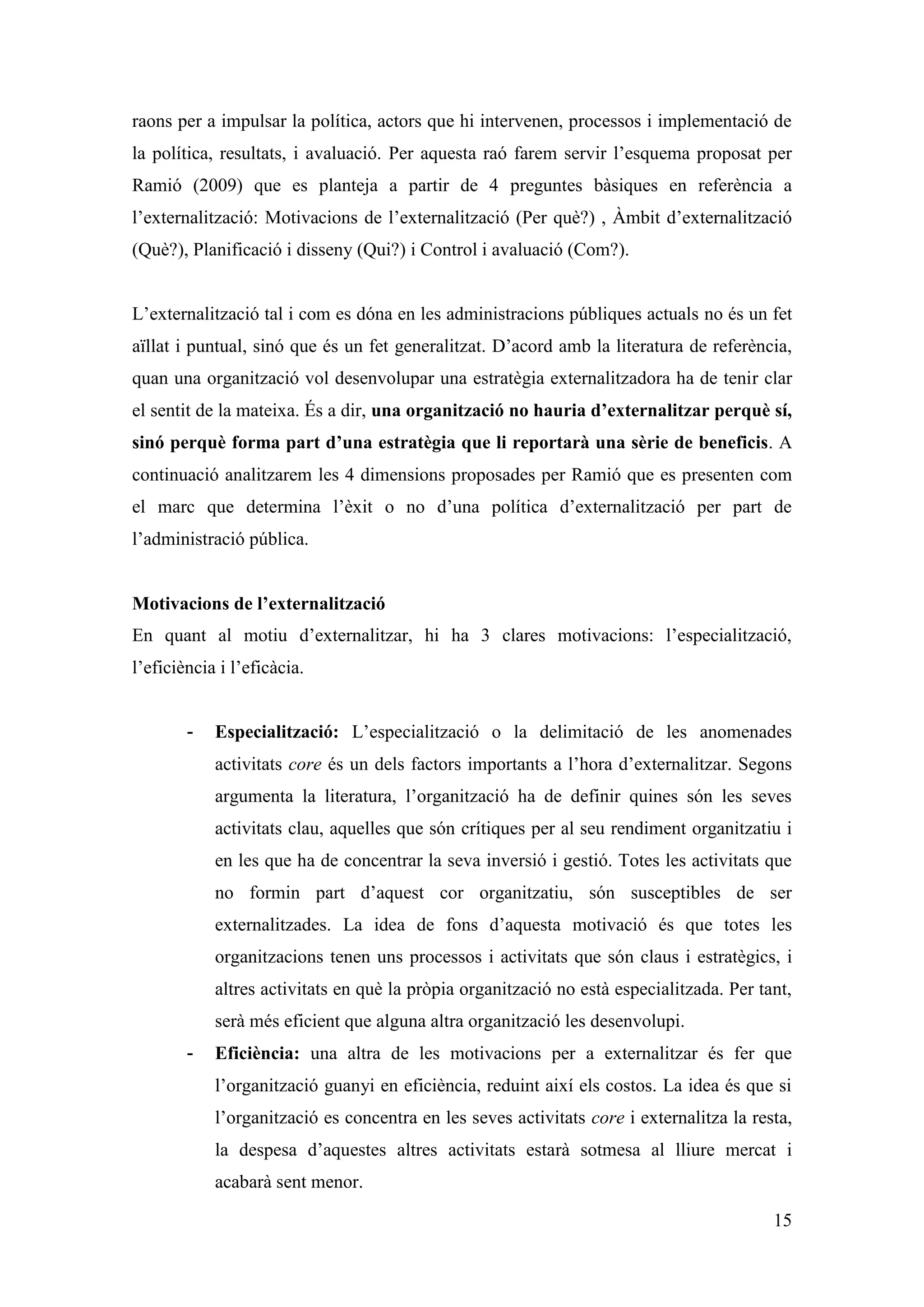 raons per a impulsar la política, actors que hi intervenen, processos i implementació de
la política, resultats, i avaluació. Per aquesta raó farem servir l’esquema proposat per
Ramió (2009) que es planteja a partir de 4 preguntes bàsiques en referència a
l’externalització: Motivacions de l’externalització (Per què?) , Àmbit d’externalització
(Què?), Planificació i disseny (Qui?) i Control i avaluació (Com?).


L’externalització tal i com es dóna en les administracions públiques actuals no és un fet
aïllat i puntual, sinó que és un fet generalitzat. D’acord amb la literatura de referència,
quan una organització vol desenvolupar una estratègia externalitzadora ha de tenir clar
el sentit de la mateixa. És a dir, una organització no hauria d’externalitzar perquè sí,
sinó perquè forma part d’una estratègia que li reportarà una sèrie de beneficis. A
continuació analitzarem les 4 dimensions proposades per Ramió que es presenten com
el marc que determina l’èxit o no d’una política d’externalització per part de
l’administració pública.


Motivacions de l’externalització
En quant al motiu d’externalitzar, hi ha 3 clares motivacions: l’especialització,
l’eficiència i l’eficàcia.


        -   Especialització: L’especialització o la delimitació de les anomenades
            activitats core és un dels factors importants a l’hora d’externalitzar. Segons
            argumenta la literatura, l’organització ha de definir quines són les seves
            activitats clau, aquelles que són crítiques per al seu rendiment organitzatiu i
            en les que ha de concentrar la seva inversió i gestió. Totes les activitats que
            no formin part d’aquest cor organitzatiu, són susceptibles de ser
            externalitzades. La idea de fons d’aquesta motivació és que totes les
            organitzacions tenen uns processos i activitats que són claus i estratègics, i
            altres activitats en què la pròpia organització no està especialitzada. Per tant,
            serà més eficient que alguna altra organització les desenvolupi.
        -   Eficiència: una altra de les motivacions per a externalitzar és fer que
            l’organització guanyi en eficiència, reduint així els costos. La idea és que si
            l’organització es concentra en les seves activitats core i externalitza la resta,
            la despesa d’aquestes altres activitats estarà sotmesa al lliure mercat i
            acabarà sent menor.

                                                                                          15
 