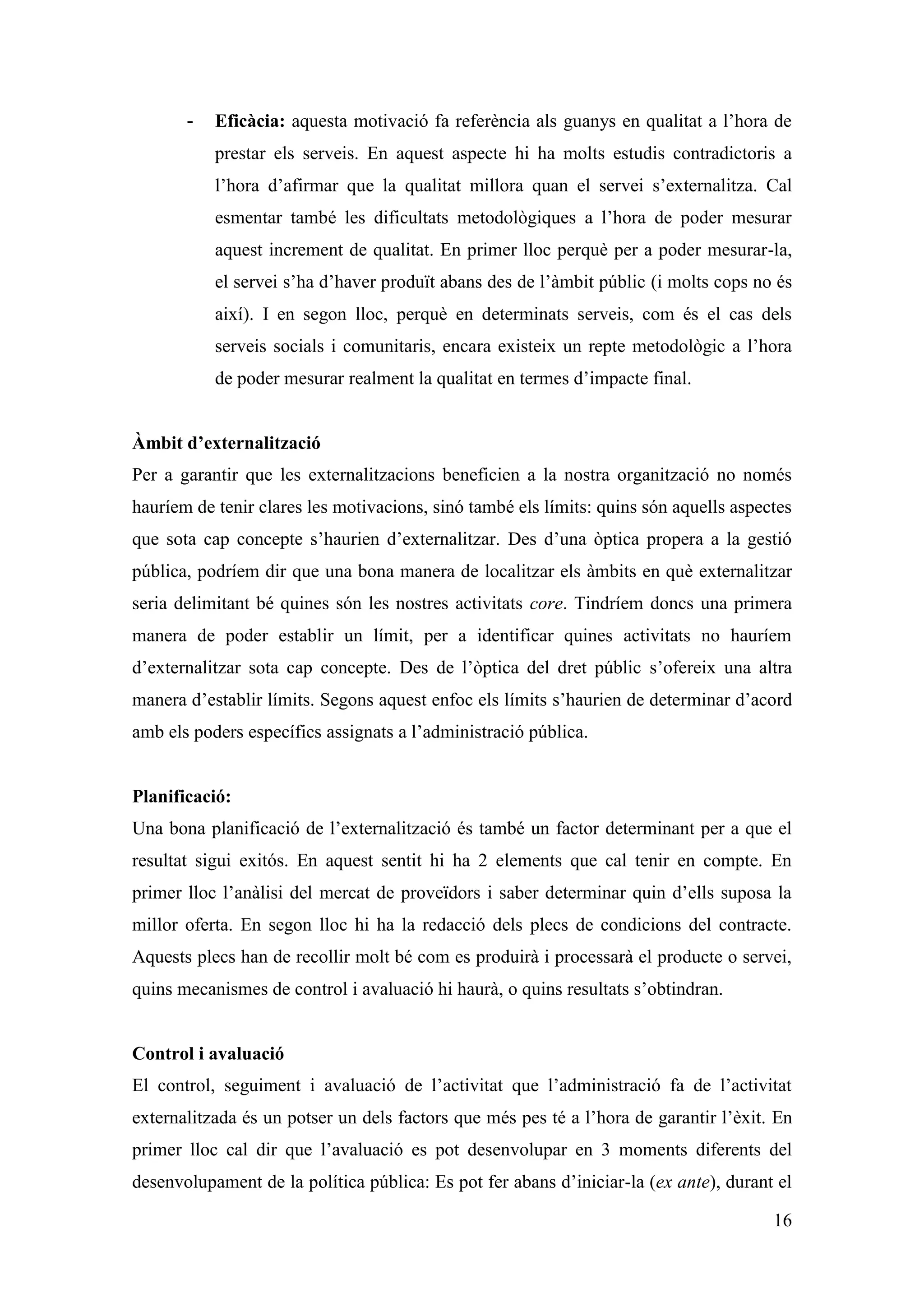 -   Eficàcia: aquesta motivació fa referència als guanys en qualitat a l’hora de
           prestar els serveis. En aquest aspecte hi ha molts estudis contradictoris a
           l’hora d’afirmar que la qualitat millora quan el servei s’externalitza. Cal
           esmentar també les dificultats metodològiques a l’hora de poder mesurar
           aquest increment de qualitat. En primer lloc perquè per a poder mesurar-la,
           el servei s’ha d’haver produït abans des de l’àmbit públic (i molts cops no és
           així). I en segon lloc, perquè en determinats serveis, com és el cas dels
           serveis socials i comunitaris, encara existeix un repte metodològic a l’hora
           de poder mesurar realment la qualitat en termes d’impacte final.


Àmbit d’externalització
Per a garantir que les externalitzacions beneficien a la nostra organització no només
hauríem de tenir clares les motivacions, sinó també els límits: quins són aquells aspectes
que sota cap concepte s’haurien d’externalitzar. Des d’una òptica propera a la gestió
pública, podríem dir que una bona manera de localitzar els àmbits en què externalitzar
seria delimitant bé quines són les nostres activitats core. Tindríem doncs una primera
manera de poder establir un límit, per a identificar quines activitats no hauríem
d’externalitzar sota cap concepte. Des de l’òptica del dret públic s’ofereix una altra
manera d’establir límits. Segons aquest enfoc els límits s’haurien de determinar d’acord
amb els poders específics assignats a l’administració pública.


Planificació:
Una bona planificació de l’externalització és també un factor determinant per a que el
resultat sigui exitós. En aquest sentit hi ha 2 elements que cal tenir en compte. En
primer lloc l’anàlisi del mercat de proveïdors i saber determinar quin d’ells suposa la
millor oferta. En segon lloc hi ha la redacció dels plecs de condicions del contracte.
Aquests plecs han de recollir molt bé com es produirà i processarà el producte o servei,
quins mecanismes de control i avaluació hi haurà, o quins resultats s’obtindran.


Control i avaluació
El control, seguiment i avaluació de l’activitat que l’administració fa de l’activitat
externalitzada és un potser un dels factors que més pes té a l’hora de garantir l’èxit. En
primer lloc cal dir que l’avaluació es pot desenvolupar en 3 moments diferents del
desenvolupament de la política pública: Es pot fer abans d’iniciar-la (ex ante), durant el

                                                                                       16
 
