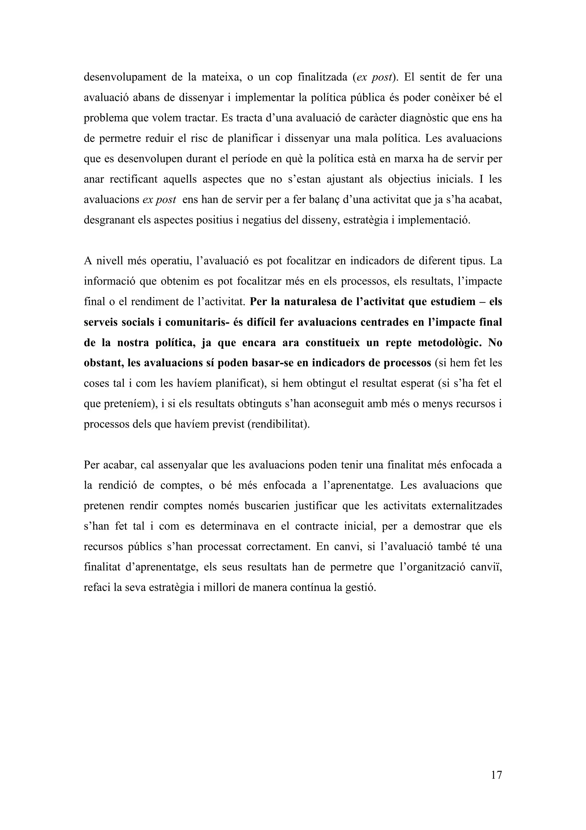 desenvolupament de la mateixa, o un cop finalitzada (ex post). El sentit de fer una
avaluació abans de dissenyar i implementar la política pública és poder conèixer bé el
problema que volem tractar. Es tracta d’una avaluació de caràcter diagnòstic que ens ha
de permetre reduir el risc de planificar i dissenyar una mala política. Les avaluacions
que es desenvolupen durant el període en què la política està en marxa ha de servir per
anar rectificant aquells aspectes que no s’estan ajustant als objectius inicials. I les
avaluacions ex post ens han de servir per a fer balanç d’una activitat que ja s’ha acabat,
desgranant els aspectes positius i negatius del disseny, estratègia i implementació.


A nivell més operatiu, l’avaluació es pot focalitzar en indicadors de diferent tipus. La
informació que obtenim es pot focalitzar més en els processos, els resultats, l’impacte
final o el rendiment de l’activitat. Per la naturalesa de l’activitat que estudiem – els
serveis socials i comunitaris- és difícil fer avaluacions centrades en l’impacte final
de la nostra política, ja que encara ara constitueix un repte metodològic. No
obstant, les avaluacions sí poden basar-se en indicadors de processos (si hem fet les
coses tal i com les havíem planificat), si hem obtingut el resultat esperat (si s’ha fet el
que preteníem), i si els resultats obtinguts s’han aconseguit amb més o menys recursos i
processos dels que havíem previst (rendibilitat).


Per acabar, cal assenyalar que les avaluacions poden tenir una finalitat més enfocada a
la rendició de comptes, o bé més enfocada a l’aprenentatge. Les avaluacions que
pretenen rendir comptes només buscarien justificar que les activitats externalitzades
s’han fet tal i com es determinava en el contracte inicial, per a demostrar que els
recursos públics s’han processat correctament. En canvi, si l’avaluació també té una
finalitat d’aprenentatge, els seus resultats han de permetre que l’organització canviï,
refaci la seva estratègia i millori de manera contínua la gestió.




                                                                                        17
 