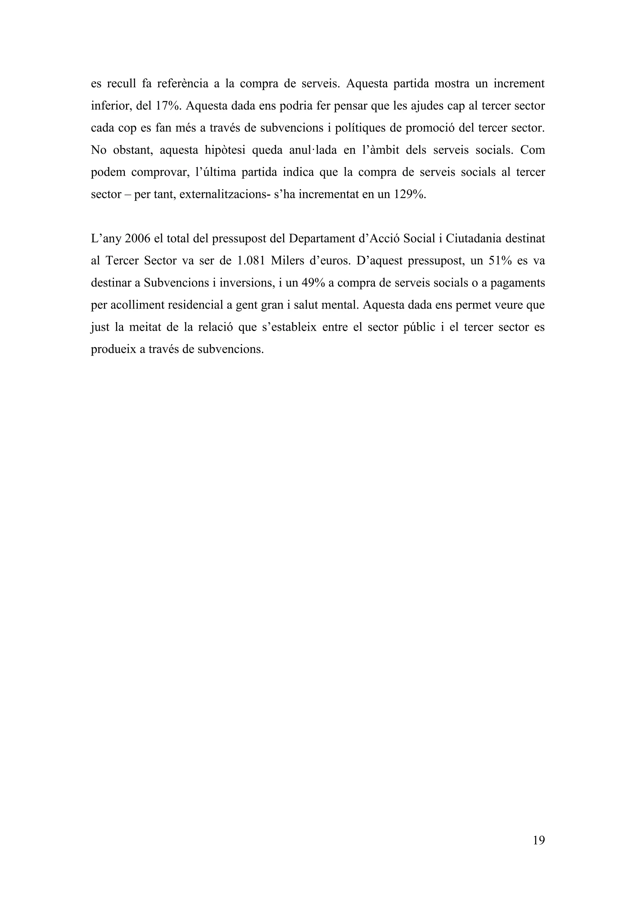 es recull fa referència a la compra de serveis. Aquesta partida mostra un increment
inferior, del 17%. Aquesta dada ens podria fer pensar que les ajudes cap al tercer sector
cada cop es fan més a través de subvencions i polítiques de promoció del tercer sector.
No obstant, aquesta hipòtesi queda anul·lada en l’àmbit dels serveis socials. Com
podem comprovar, l’última partida indica que la compra de serveis socials al tercer
sector – per tant, externalitzacions- s’ha incrementat en un 129%.


L’any 2006 el total del pressupost del Departament d’Acció Social i Ciutadania destinat
al Tercer Sector va ser de 1.081 Milers d’euros. D’aquest pressupost, un 51% es va
destinar a Subvencions i inversions, i un 49% a compra de serveis socials o a pagaments
per acolliment residencial a gent gran i salut mental. Aquesta dada ens permet veure que
just la meitat de la relació que s’estableix entre el sector públic i el tercer sector es
produeix a través de subvencions.




                                                                                      19
 