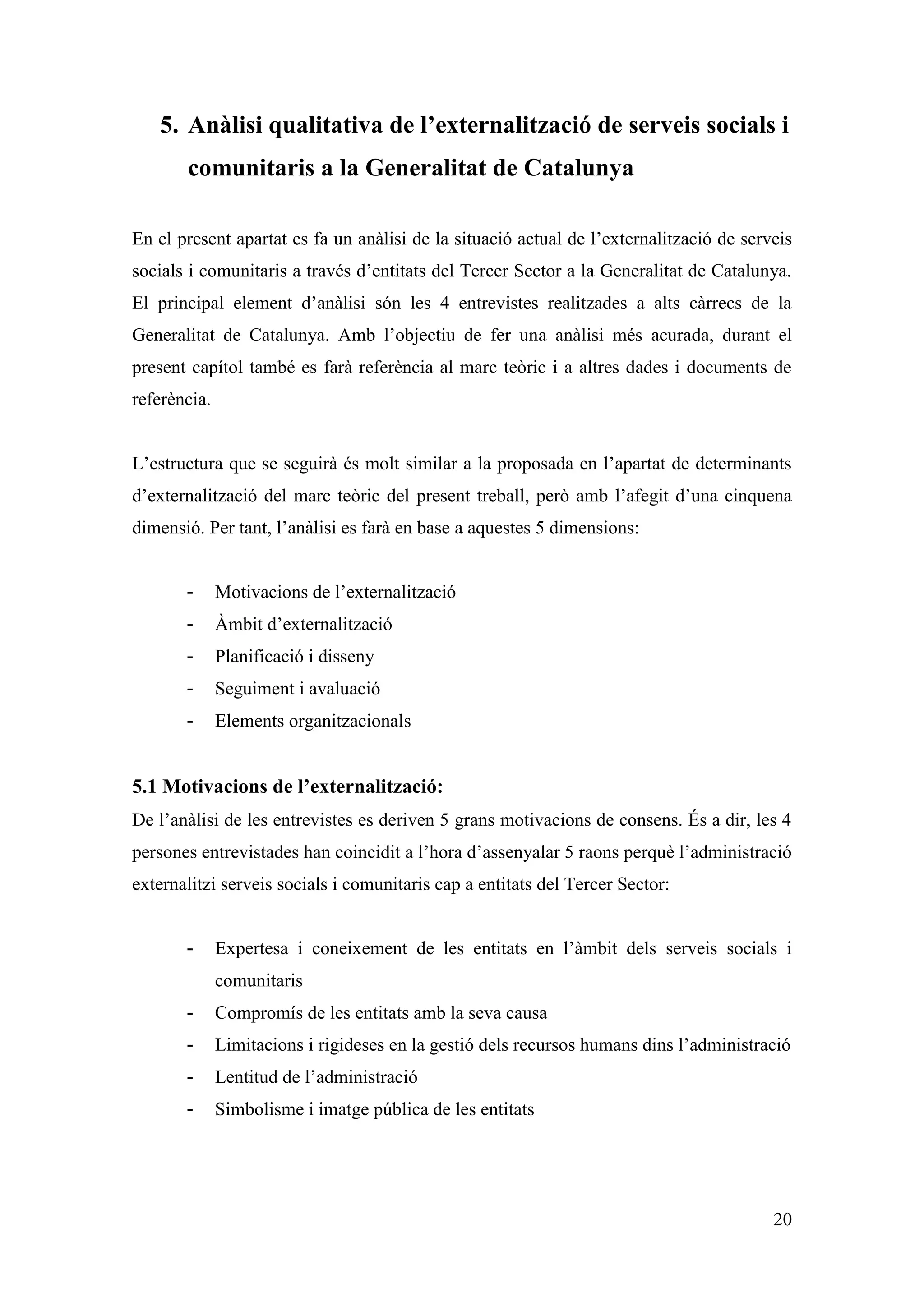 5. Anàlisi qualitativa de l’externalització de serveis socials i
       comunitaris a la Generalitat de Catalunya

En el present apartat es fa un anàlisi de la situació actual de l’externalització de serveis
socials i comunitaris a través d’entitats del Tercer Sector a la Generalitat de Catalunya.
El principal element d’anàlisi són les 4 entrevistes realitzades a alts càrrecs de la
Generalitat de Catalunya. Amb l’objectiu de fer una anàlisi més acurada, durant el
present capítol també es farà referència al marc teòric i a altres dades i documents de
referència.


L’estructura que se seguirà és molt similar a la proposada en l’apartat de determinants
d’externalització del marc teòric del present treball, però amb l’afegit d’una cinquena
dimensió. Per tant, l’anàlisi es farà en base a aquestes 5 dimensions:


       -      Motivacions de l’externalització
       -      Àmbit d’externalització
       -      Planificació i disseny
       -      Seguiment i avaluació
       -      Elements organitzacionals


5.1 Motivacions de l’externalització:
De l’anàlisi de les entrevistes es deriven 5 grans motivacions de consens. És a dir, les 4
persones entrevistades han coincidit a l’hora d’assenyalar 5 raons perquè l’administració
externalitzi serveis socials i comunitaris cap a entitats del Tercer Sector:


       -      Expertesa i coneixement de les entitats en l’àmbit dels serveis socials i
              comunitaris
       -      Compromís de les entitats amb la seva causa
       -      Limitacions i rigideses en la gestió dels recursos humans dins l’administració
       -      Lentitud de l’administració
       -      Simbolisme i imatge pública de les entitats




                                                                                         20
 