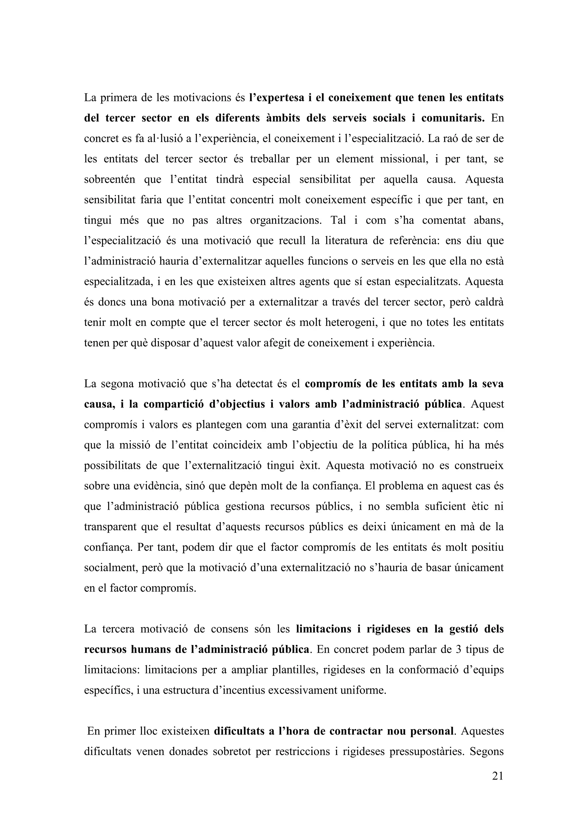 La primera de les motivacions és l’expertesa i el coneixement que tenen les entitats
del tercer sector en els diferents àmbits dels serveis socials i comunitaris. En
concret es fa al·lusió a l’experiència, el coneixement i l’especialització. La raó de ser de
les entitats del tercer sector és treballar per un element missional, i per tant, se
sobreentén que l’entitat tindrà especial sensibilitat per aquella causa. Aquesta
sensibilitat faria que l’entitat concentri molt coneixement específic i que per tant, en
tingui més que no pas altres organitzacions. Tal i com s’ha comentat abans,
l’especialització és una motivació que recull la literatura de referència: ens diu que
l’administració hauria d’externalitzar aquelles funcions o serveis en les que ella no està
especialitzada, i en les que existeixen altres agents que sí estan especialitzats. Aquesta
és doncs una bona motivació per a externalitzar a través del tercer sector, però caldrà
tenir molt en compte que el tercer sector és molt heterogeni, i que no totes les entitats
tenen per què disposar d’aquest valor afegit de coneixement i experiència.


La segona motivació que s’ha detectat és el compromís de les entitats amb la seva
causa, i la compartició d’objectius i valors amb l’administració pública. Aquest
compromís i valors es plantegen com una garantia d’èxit del servei externalitzat: com
que la missió de l’entitat coincideix amb l’objectiu de la política pública, hi ha més
possibilitats de que l’externalització tingui èxit. Aquesta motivació no es construeix
sobre una evidència, sinó que depèn molt de la confiança. El problema en aquest cas és
que l’administració pública gestiona recursos públics, i no sembla suficient ètic ni
transparent que el resultat d’aquests recursos públics es deixi únicament en mà de la
confiança. Per tant, podem dir que el factor compromís de les entitats és molt positiu
socialment, però que la motivació d’una externalització no s’hauria de basar únicament
en el factor compromís.


La tercera motivació de consens són les limitacions i rigideses en la gestió dels
recursos humans de l’administració pública. En concret podem parlar de 3 tipus de
limitacions: limitacions per a ampliar plantilles, rigideses en la conformació d’equips
específics, i una estructura d’incentius excessivament uniforme.


En primer lloc existeixen dificultats a l’hora de contractar nou personal. Aquestes
dificultats venen donades sobretot per restriccions i rigideses pressupostàries. Segons

                                                                                         21
 