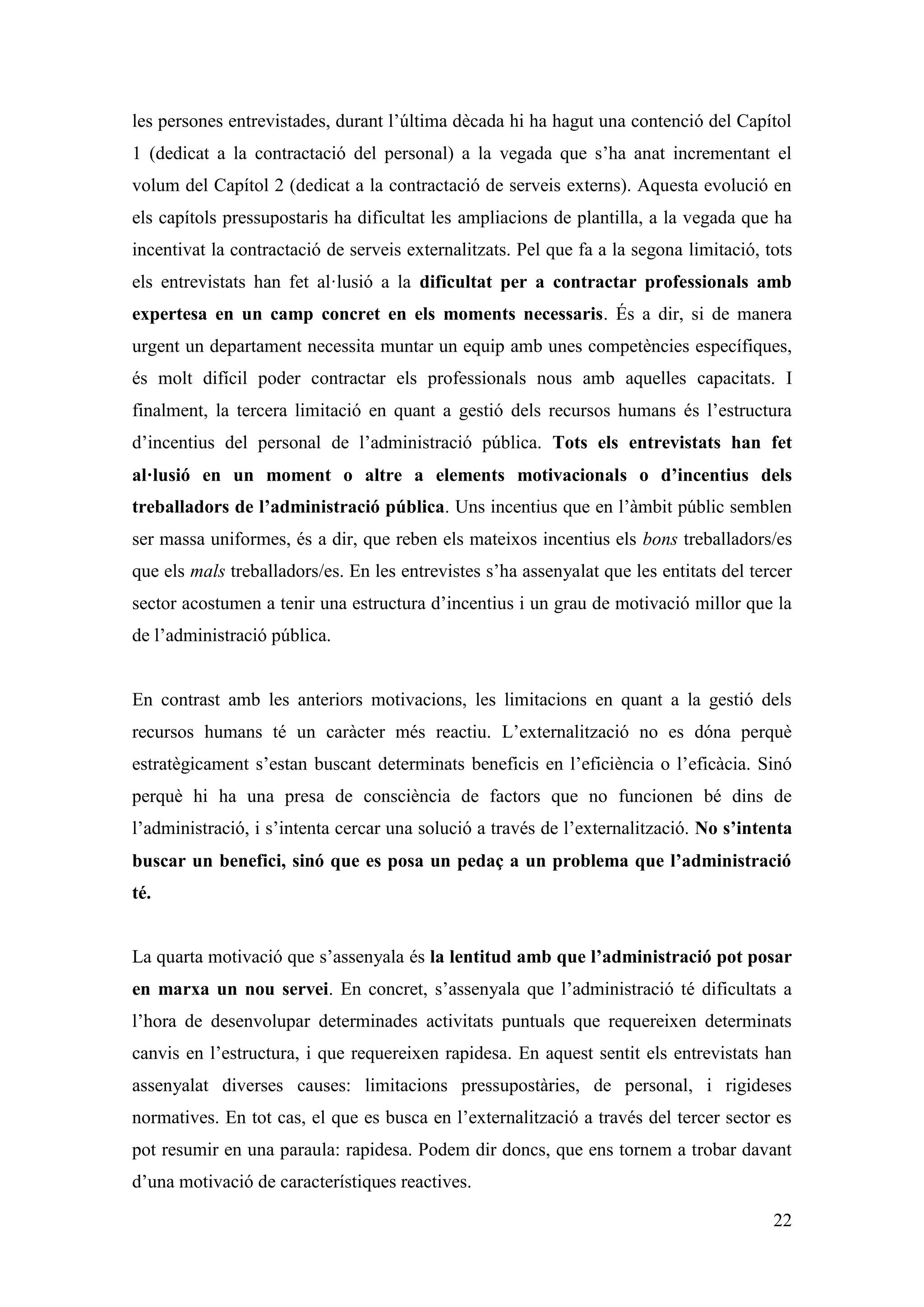 les persones entrevistades, durant l’última dècada hi ha hagut una contenció del Capítol
1 (dedicat a la contractació del personal) a la vegada que s’ha anat incrementant el
volum del Capítol 2 (dedicat a la contractació de serveis externs). Aquesta evolució en
els capítols pressupostaris ha dificultat les ampliacions de plantilla, a la vegada que ha
incentivat la contractació de serveis externalitzats. Pel que fa a la segona limitació, tots
els entrevistats han fet al·lusió a la dificultat per a contractar professionals amb
expertesa en un camp concret en els moments necessaris. És a dir, si de manera
urgent un departament necessita muntar un equip amb unes competències específiques,
és molt difícil poder contractar els professionals nous amb aquelles capacitats. I
finalment, la tercera limitació en quant a gestió dels recursos humans és l’estructura
d’incentius del personal de l’administració pública. Tots els entrevistats han fet
al·lusió en un moment o altre a elements motivacionals o d’incentius dels
treballadors de l’administració pública. Uns incentius que en l’àmbit públic semblen
ser massa uniformes, és a dir, que reben els mateixos incentius els bons treballadors/es
que els mals treballadors/es. En les entrevistes s’ha assenyalat que les entitats del tercer
sector acostumen a tenir una estructura d’incentius i un grau de motivació millor que la
de l’administració pública.


En contrast amb les anteriors motivacions, les limitacions en quant a la gestió dels
recursos humans té un caràcter més reactiu. L’externalització no es dóna perquè
estratègicament s’estan buscant determinats beneficis en l’eficiència o l’eficàcia. Sinó
perquè hi ha una presa de consciència de factors que no funcionen bé dins de
l’administració, i s’intenta cercar una solució a través de l’externalització. No s’intenta
buscar un benefici, sinó que es posa un pedaç a un problema que l’administració
té.


La quarta motivació que s’assenyala és la lentitud amb que l’administració pot posar
en marxa un nou servei. En concret, s’assenyala que l’administració té dificultats a
l’hora de desenvolupar determinades activitats puntuals que requereixen determinats
canvis en l’estructura, i que requereixen rapidesa. En aquest sentit els entrevistats han
assenyalat diverses causes: limitacions pressupostàries, de personal, i rigideses
normatives. En tot cas, el que es busca en l’externalització a través del tercer sector es
pot resumir en una paraula: rapidesa. Podem dir doncs, que ens tornem a trobar davant
d’una motivació de característiques reactives.

                                                                                         22
 