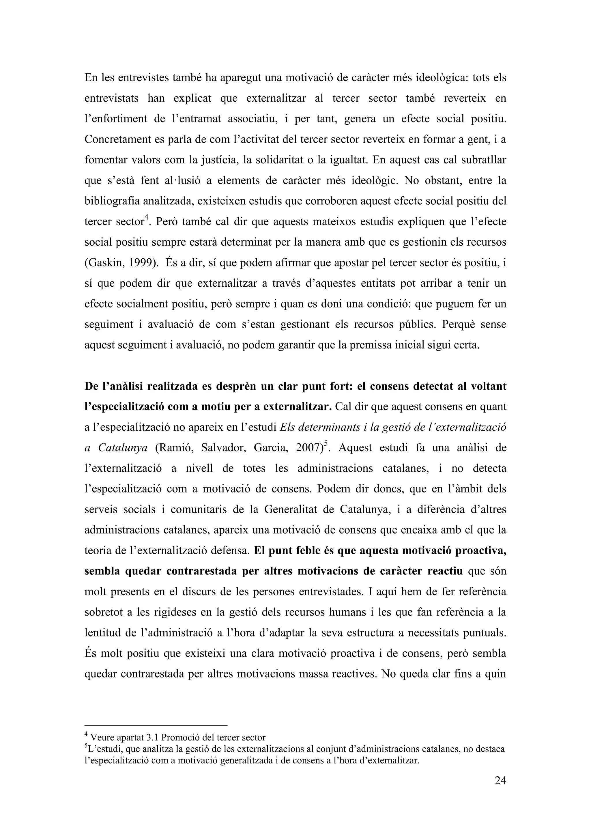 En les entrevistes també ha aparegut una motivació de caràcter més ideològica: tots els
entrevistats han explicat que externalitzar al tercer sector també reverteix en
l’enfortiment de l’entramat associatiu, i per tant, genera un efecte social positiu.
Concretament es parla de com l’activitat del tercer sector reverteix en formar a gent, i a
fomentar valors com la justícia, la solidaritat o la igualtat. En aquest cas cal subratllar
que s’està fent al·lusió a elements de caràcter més ideològic. No obstant, entre la
bibliografia analitzada, existeixen estudis que corroboren aquest efecte social positiu del
tercer sector4. Però també cal dir que aquests mateixos estudis expliquen que l’efecte
social positiu sempre estarà determinat per la manera amb que es gestionin els recursos
(Gaskin, 1999). És a dir, sí que podem afirmar que apostar pel tercer sector és positiu, i
sí que podem dir que externalitzar a través d’aquestes entitats pot arribar a tenir un
efecte socialment positiu, però sempre i quan es doni una condició: que puguem fer un
seguiment i avaluació de com s’estan gestionant els recursos públics. Perquè sense
aquest seguiment i avaluació, no podem garantir que la premissa inicial sigui certa.


De l’anàlisi realitzada es desprèn un clar punt fort: el consens detectat al voltant
l’especialització com a motiu per a externalitzar. Cal dir que aquest consens en quant
a l’especialització no apareix en l’estudi Els determinants i la gestió de l’externalització
a Catalunya (Ramió, Salvador, Garcia, 2007)5. Aquest estudi fa una anàlisi de
l’externalització a nivell de totes les administracions catalanes, i no detecta
l’especialització com a motivació de consens. Podem dir doncs, que en l’àmbit dels
serveis socials i comunitaris de la Generalitat de Catalunya, i a diferència d’altres
administracions catalanes, apareix una motivació de consens que encaixa amb el que la
teoria de l’externalització defensa. El punt feble és que aquesta motivació proactiva,
sembla quedar contrarestada per altres motivacions de caràcter reactiu que són
molt presents en el discurs de les persones entrevistades. I aquí hem de fer referència
sobretot a les rigideses en la gestió dels recursos humans i les que fan referència a la
lentitud de l’administració a l’hora d’adaptar la seva estructura a necessitats puntuals.
És molt positiu que existeixi una clara motivació proactiva i de consens, però sembla
quedar contrarestada per altres motivacions massa reactives. No queda clar fins a quin



4
  Veure apartat 3.1 Promoció del tercer sector
5
 L’estudi, que analitza la gestió de les externalitzacions al conjunt d’administracions catalanes, no destaca
l’especialització com a motivació generalitzada i de consens a l’hora d’externalitzar.

                                                                                                          24
 