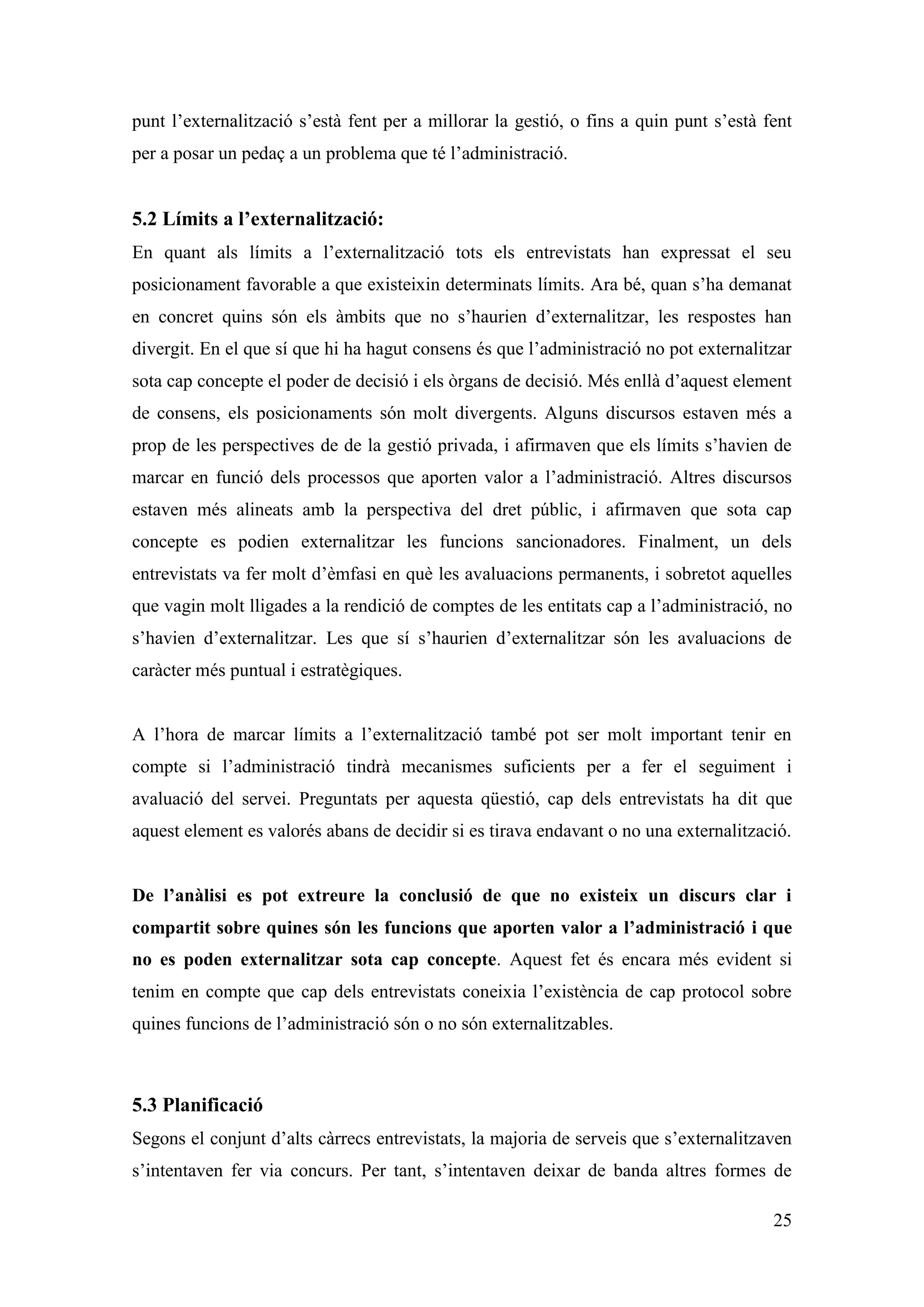 punt l’externalització s’està fent per a millorar la gestió, o fins a quin punt s’està fent
per a posar un pedaç a un problema que té l’administració.


5.2 Límits a l’externalització:
En quant als límits a l’externalització tots els entrevistats han expressat el seu
posicionament favorable a que existeixin determinats límits. Ara bé, quan s’ha demanat
en concret quins són els àmbits que no s’haurien d’externalitzar, les respostes han
divergit. En el que sí que hi ha hagut consens és que l’administració no pot externalitzar
sota cap concepte el poder de decisió i els òrgans de decisió. Més enllà d’aquest element
de consens, els posicionaments són molt divergents. Alguns discursos estaven més a
prop de les perspectives de de la gestió privada, i afirmaven que els límits s’havien de
marcar en funció dels processos que aporten valor a l’administració. Altres discursos
estaven més alineats amb la perspectiva del dret públic, i afirmaven que sota cap
concepte es podien externalitzar les funcions sancionadores. Finalment, un dels
entrevistats va fer molt d’èmfasi en què les avaluacions permanents, i sobretot aquelles
que vagin molt lligades a la rendició de comptes de les entitats cap a l’administració, no
s’havien d’externalitzar. Les que sí s’haurien d’externalitzar són les avaluacions de
caràcter més puntual i estratègiques.


A l’hora de marcar límits a l’externalització també pot ser molt important tenir en
compte si l’administració tindrà mecanismes suficients per a fer el seguiment i
avaluació del servei. Preguntats per aquesta qüestió, cap dels entrevistats ha dit que
aquest element es valorés abans de decidir si es tirava endavant o no una externalització.


De l’anàlisi es pot extreure la conclusió de que no existeix un discurs clar i
compartit sobre quines són les funcions que aporten valor a l’administració i que
no es poden externalitzar sota cap concepte. Aquest fet és encara més evident si
tenim en compte que cap dels entrevistats coneixia l’existència de cap protocol sobre
quines funcions de l’administració són o no són externalitzables.



5.3 Planificació
Segons el conjunt d’alts càrrecs entrevistats, la majoria de serveis que s’externalitzaven
s’intentaven fer via concurs. Per tant, s’intentaven deixar de banda altres formes de

                                                                                        25
 