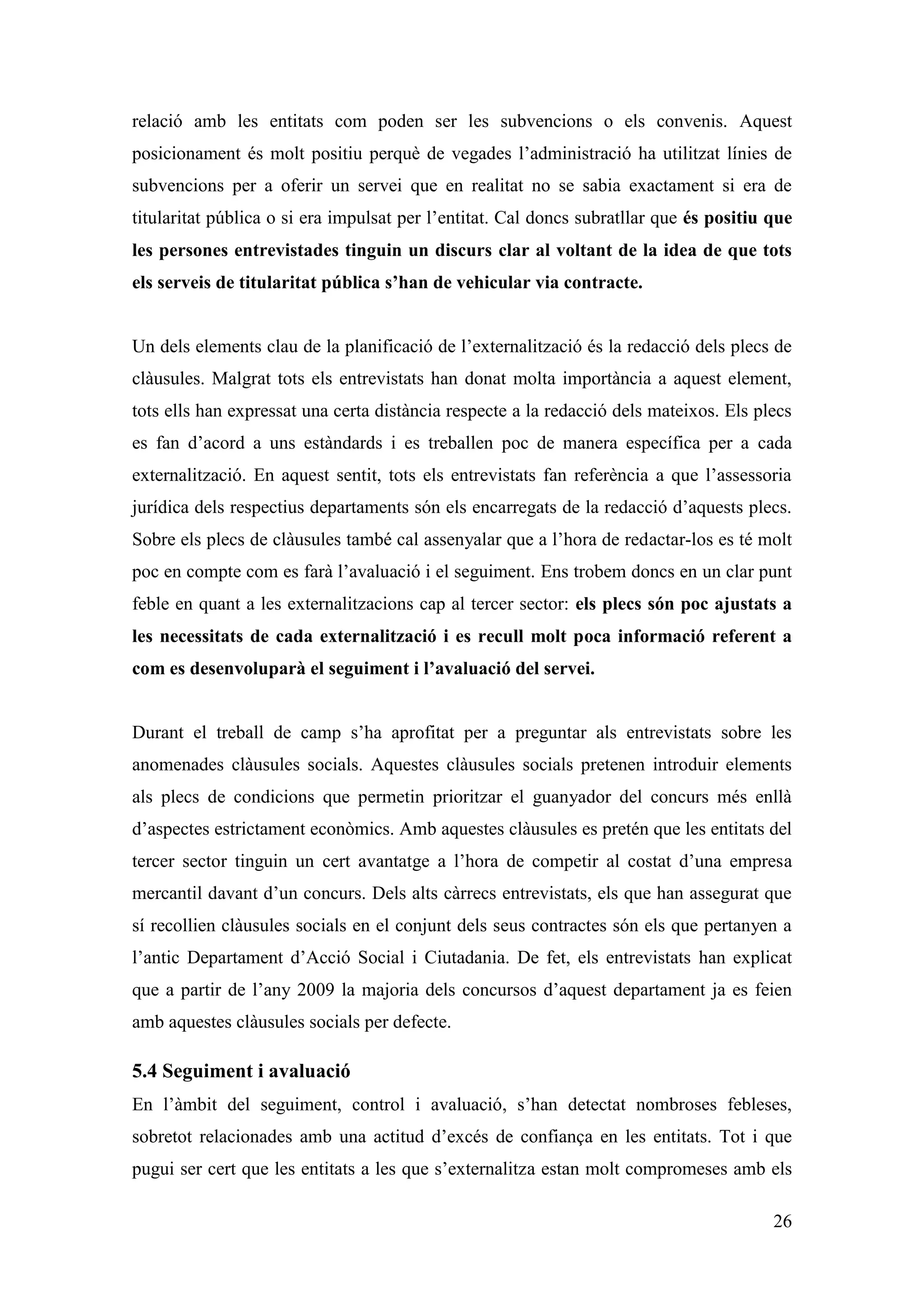 relació amb les entitats com poden ser les subvencions o els convenis. Aquest
posicionament és molt positiu perquè de vegades l’administració ha utilitzat línies de
subvencions per a oferir un servei que en realitat no se sabia exactament si era de
titularitat pública o si era impulsat per l’entitat. Cal doncs subratllar que és positiu que
les persones entrevistades tinguin un discurs clar al voltant de la idea de que tots
els serveis de titularitat pública s’han de vehicular via contracte.


Un dels elements clau de la planificació de l’externalització és la redacció dels plecs de
clàusules. Malgrat tots els entrevistats han donat molta importància a aquest element,
tots ells han expressat una certa distància respecte a la redacció dels mateixos. Els plecs
es fan d’acord a uns estàndards i es treballen poc de manera específica per a cada
externalització. En aquest sentit, tots els entrevistats fan referència a que l’assessoria
jurídica dels respectius departaments són els encarregats de la redacció d’aquests plecs.
Sobre els plecs de clàusules també cal assenyalar que a l’hora de redactar-los es té molt
poc en compte com es farà l’avaluació i el seguiment. Ens trobem doncs en un clar punt
feble en quant a les externalitzacions cap al tercer sector: els plecs són poc ajustats a
les necessitats de cada externalització i es recull molt poca informació referent a
com es desenvoluparà el seguiment i l’avaluació del servei.


Durant el treball de camp s’ha aprofitat per a preguntar als entrevistats sobre les
anomenades clàusules socials. Aquestes clàusules socials pretenen introduir elements
als plecs de condicions que permetin prioritzar el guanyador del concurs més enllà
d’aspectes estrictament econòmics. Amb aquestes clàusules es pretén que les entitats del
tercer sector tinguin un cert avantatge a l’hora de competir al costat d’una empresa
mercantil davant d’un concurs. Dels alts càrrecs entrevistats, els que han assegurat que
sí recollien clàusules socials en el conjunt dels seus contractes són els que pertanyen a
l’antic Departament d’Acció Social i Ciutadania. De fet, els entrevistats han explicat
que a partir de l’any 2009 la majoria dels concursos d’aquest departament ja es feien
amb aquestes clàusules socials per defecte.

5.4 Seguiment i avaluació
En l’àmbit del seguiment, control i avaluació, s’han detectat nombroses febleses,
sobretot relacionades amb una actitud d’excés de confiança en les entitats. Tot i que
pugui ser cert que les entitats a les que s’externalitza estan molt compromeses amb els

                                                                                         26
 