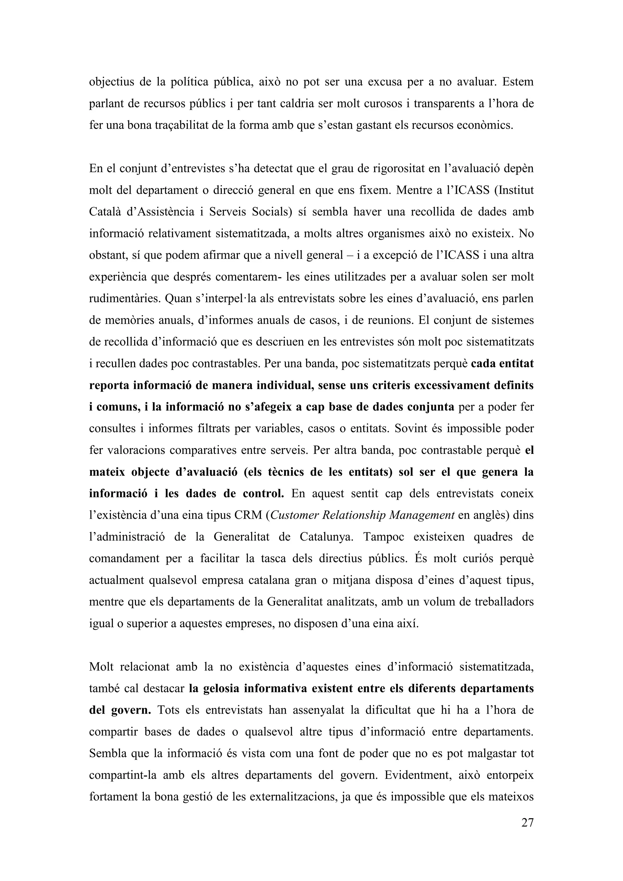 objectius de la política pública, això no pot ser una excusa per a no avaluar. Estem
parlant de recursos públics i per tant caldria ser molt curosos i transparents a l’hora de
fer una bona traçabilitat de la forma amb que s’estan gastant els recursos econòmics.


En el conjunt d’entrevistes s’ha detectat que el grau de rigorositat en l’avaluació depèn
molt del departament o direcció general en que ens fixem. Mentre a l’ICASS (Institut
Català d’Assistència i Serveis Socials) sí sembla haver una recollida de dades amb
informació relativament sistematitzada, a molts altres organismes això no existeix. No
obstant, sí que podem afirmar que a nivell general – i a excepció de l’ICASS i una altra
experiència que després comentarem- les eines utilitzades per a avaluar solen ser molt
rudimentàries. Quan s’interpel·la als entrevistats sobre les eines d’avaluació, ens parlen
de memòries anuals, d’informes anuals de casos, i de reunions. El conjunt de sistemes
de recollida d’informació que es descriuen en les entrevistes són molt poc sistematitzats
i recullen dades poc contrastables. Per una banda, poc sistematitzats perquè cada entitat
reporta informació de manera individual, sense uns criteris excessivament definits
i comuns, i la informació no s’afegeix a cap base de dades conjunta per a poder fer
consultes i informes filtrats per variables, casos o entitats. Sovint és impossible poder
fer valoracions comparatives entre serveis. Per altra banda, poc contrastable perquè el
mateix objecte d’avaluació (els tècnics de les entitats) sol ser el que genera la
informació i les dades de control. En aquest sentit cap dels entrevistats coneix
l’existència d’una eina tipus CRM (Customer Relationship Management en anglès) dins
l’administració de la Generalitat de Catalunya. Tampoc existeixen quadres de
comandament per a facilitar la tasca dels directius públics. És molt curiós perquè
actualment qualsevol empresa catalana gran o mitjana disposa d’eines d’aquest tipus,
mentre que els departaments de la Generalitat analitzats, amb un volum de treballadors
igual o superior a aquestes empreses, no disposen d’una eina així.


Molt relacionat amb la no existència d’aquestes eines d’informació sistematitzada,
també cal destacar la gelosia informativa existent entre els diferents departaments
del govern. Tots els entrevistats han assenyalat la dificultat que hi ha a l’hora de
compartir bases de dades o qualsevol altre tipus d’informació entre departaments.
Sembla que la informació és vista com una font de poder que no es pot malgastar tot
compartint-la amb els altres departaments del govern. Evidentment, això entorpeix
fortament la bona gestió de les externalitzacions, ja que és impossible que els mateixos

                                                                                        27
 