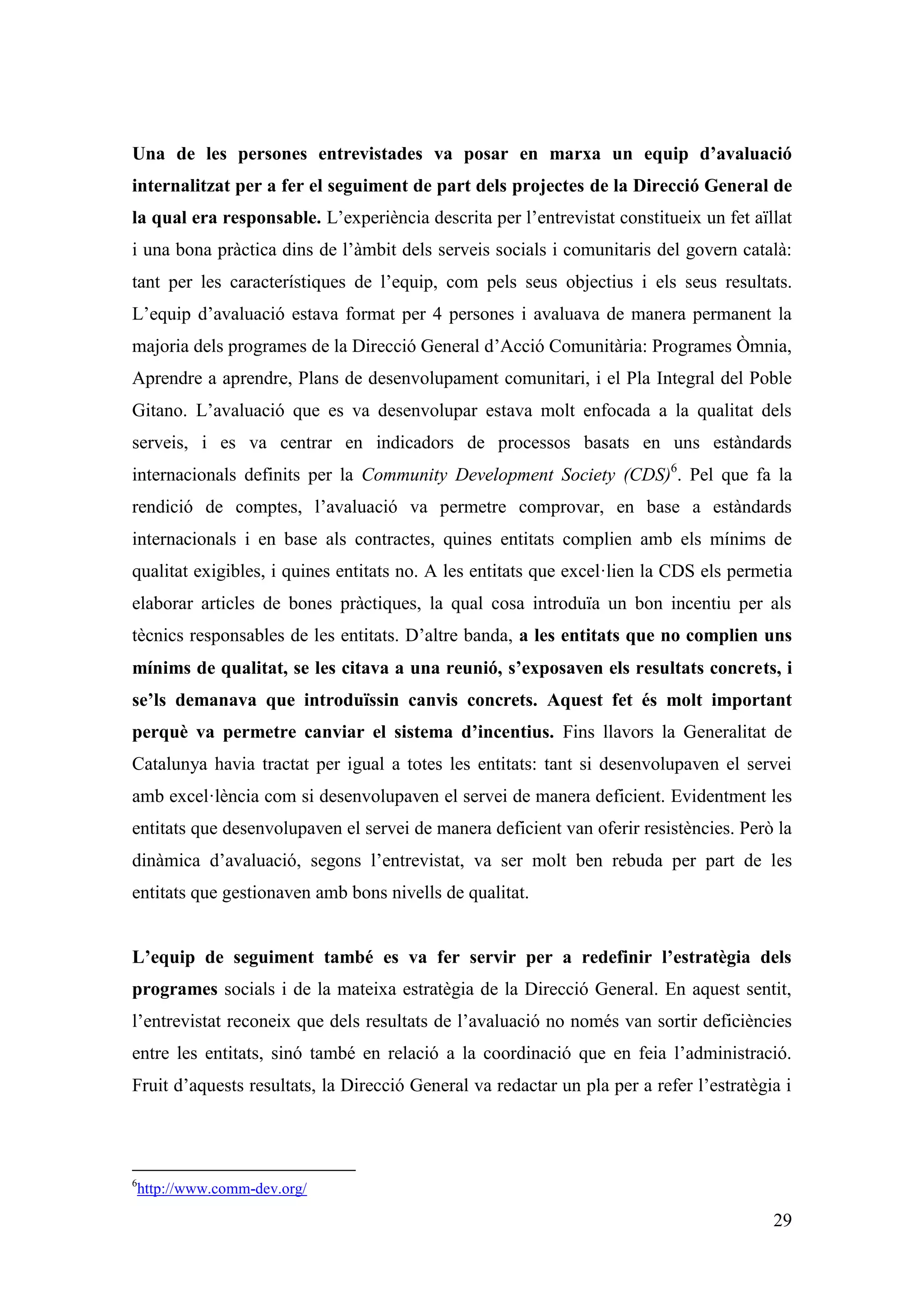 Una de les persones entrevistades va posar en marxa un equip d’avaluació
internalitzat per a fer el seguiment de part dels projectes de la Direcció General de
la qual era responsable. L’experiència descrita per l’entrevistat constitueix un fet aïllat
i una bona pràctica dins de l’àmbit dels serveis socials i comunitaris del govern català:
tant per les característiques de l’equip, com pels seus objectius i els seus resultats.
L’equip d’avaluació estava format per 4 persones i avaluava de manera permanent la
majoria dels programes de la Direcció General d’Acció Comunitària: Programes Òmnia,
Aprendre a aprendre, Plans de desenvolupament comunitari, i el Pla Integral del Poble
Gitano. L’avaluació que es va desenvolupar estava molt enfocada a la qualitat dels
serveis, i es va centrar en indicadors de processos basats en uns estàndards
internacionals definits per la Community Development Society (CDS)6. Pel que fa la
rendició de comptes, l’avaluació va permetre comprovar, en base a estàndards
internacionals i en base als contractes, quines entitats complien amb els mínims de
qualitat exigibles, i quines entitats no. A les entitats que excel·lien la CDS els permetia
elaborar articles de bones pràctiques, la qual cosa introduïa un bon incentiu per als
tècnics responsables de les entitats. D’altre banda, a les entitats que no complien uns
mínims de qualitat, se les citava a una reunió, s’exposaven els resultats concrets, i
se’ls demanava que introduïssin canvis concrets. Aquest fet és molt important
perquè va permetre canviar el sistema d’incentius. Fins llavors la Generalitat de
Catalunya havia tractat per igual a totes les entitats: tant si desenvolupaven el servei
amb excel·lència com si desenvolupaven el servei de manera deficient. Evidentment les
entitats que desenvolupaven el servei de manera deficient van oferir resistències. Però la
dinàmica d’avaluació, segons l’entrevistat, va ser molt ben rebuda per part de les
entitats que gestionaven amb bons nivells de qualitat.


L’equip de seguiment també es va fer servir per a redefinir l’estratègia dels
programes socials i de la mateixa estratègia de la Direcció General. En aquest sentit,
l’entrevistat reconeix que dels resultats de l’avaluació no només van sortir deficiències
entre les entitats, sinó també en relació a la coordinació que en feia l’administració.
Fruit d’aquests resultats, la Direcció General va redactar un pla per a refer l’estratègia i




6
    http://www.comm-dev.org/

                                                                                         29
 