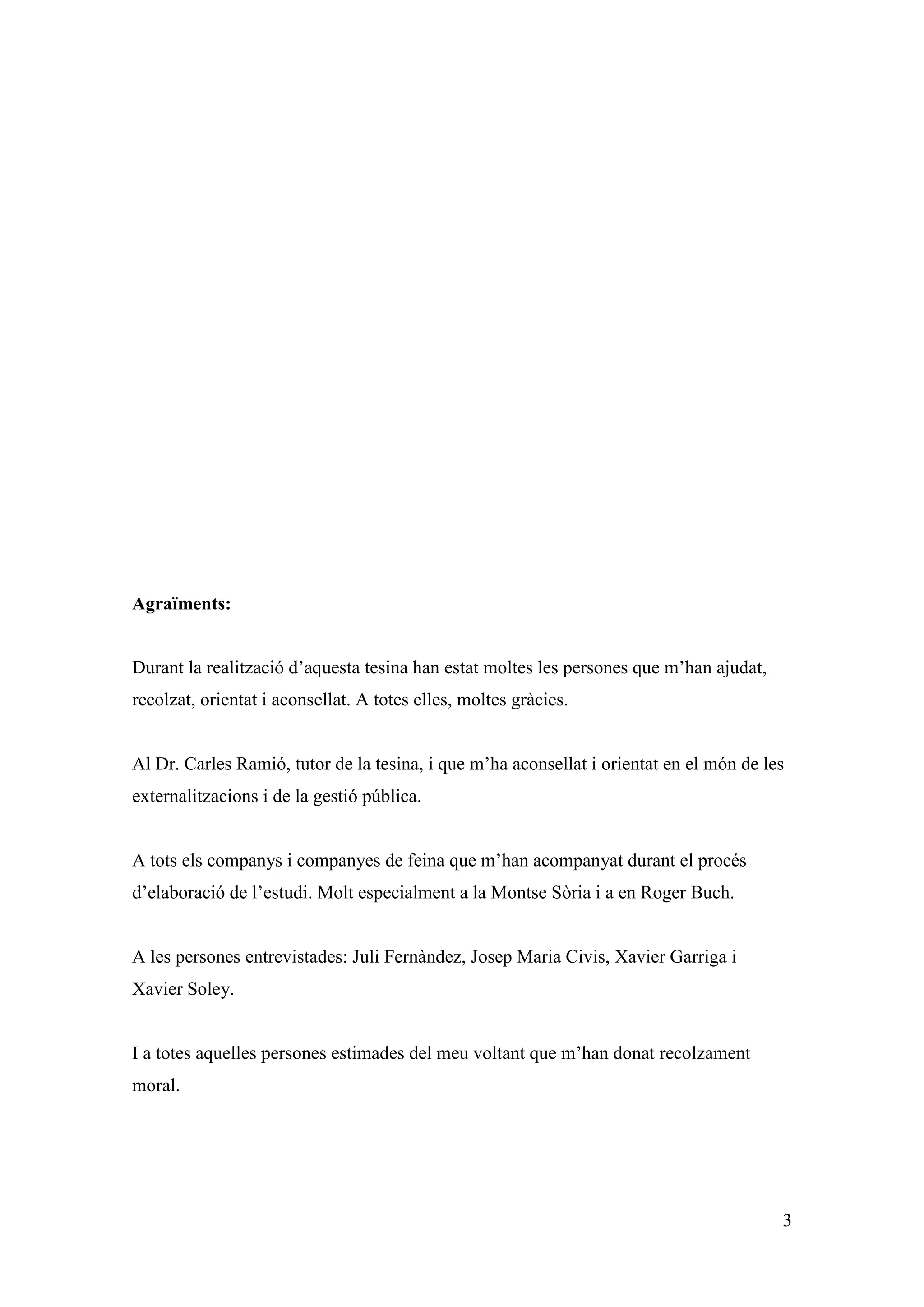 Agraïments:


Durant la realització d’aquesta tesina han estat moltes les persones que m’han ajudat,
recolzat, orientat i aconsellat. A totes elles, moltes gràcies.


Al Dr. Carles Ramió, tutor de la tesina, i que m’ha aconsellat i orientat en el món de les
externalitzacions i de la gestió pública.


A tots els companys i companyes de feina que m’han acompanyat durant el procés
d’elaboració de l’estudi. Molt especialment a la Montse Sòria i a en Roger Buch.


A les persones entrevistades: Juli Fernàndez, Josep Maria Civis, Xavier Garriga i
Xavier Soley.


I a totes aquelles persones estimades del meu voltant que m’han donat recolzament
moral.




                                                                                         3
 