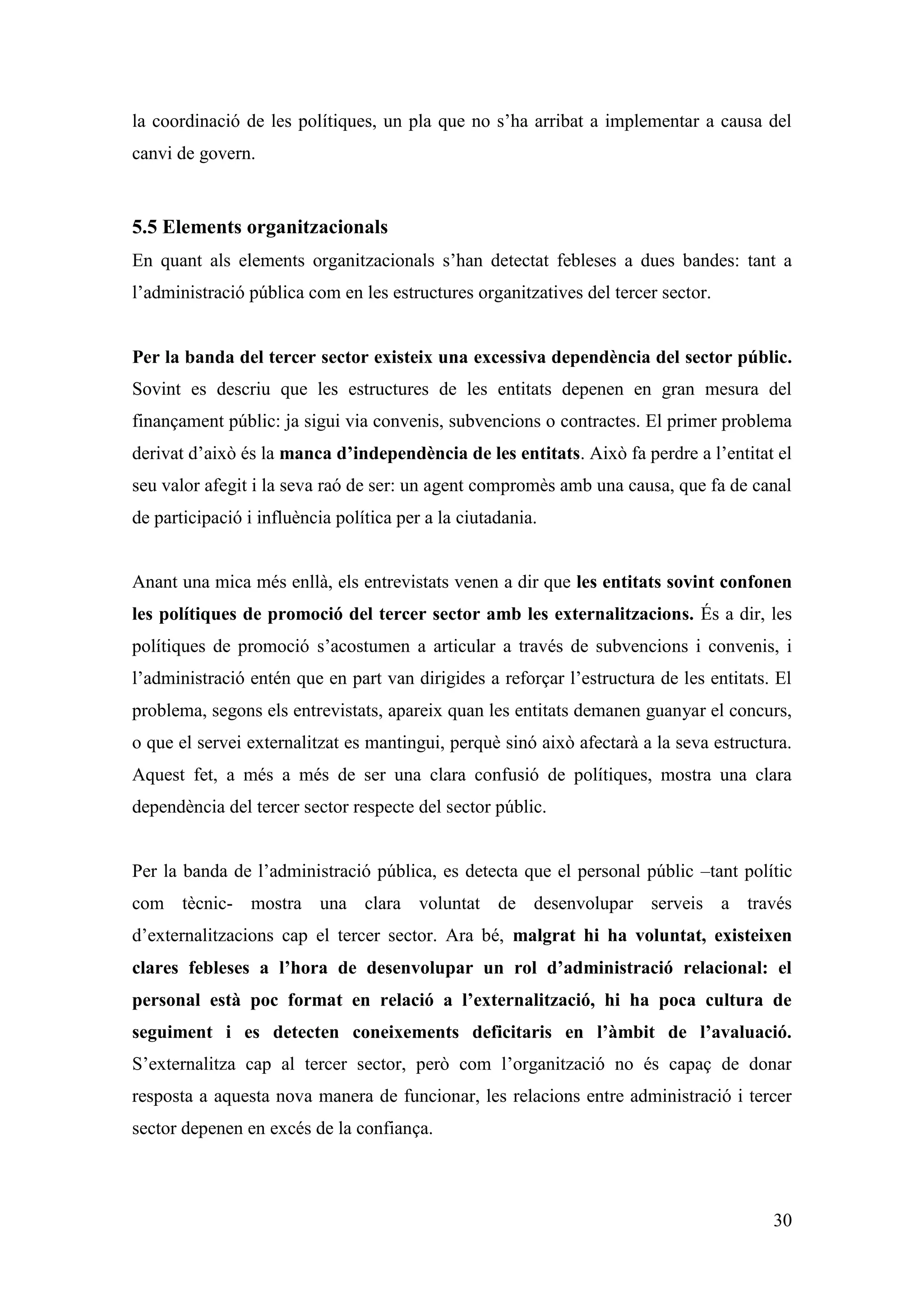 la coordinació de les polítiques, un pla que no s’ha arribat a implementar a causa del
canvi de govern.


5.5 Elements organitzacionals
En quant als elements organitzacionals s’han detectat febleses a dues bandes: tant a
l’administració pública com en les estructures organitzatives del tercer sector.


Per la banda del tercer sector existeix una excessiva dependència del sector públic.
Sovint es descriu que les estructures de les entitats depenen en gran mesura del
finançament públic: ja sigui via convenis, subvencions o contractes. El primer problema
derivat d’això és la manca d’independència de les entitats. Això fa perdre a l’entitat el
seu valor afegit i la seva raó de ser: un agent compromès amb una causa, que fa de canal
de participació i influència política per a la ciutadania.


Anant una mica més enllà, els entrevistats venen a dir que les entitats sovint confonen
les polítiques de promoció del tercer sector amb les externalitzacions. És a dir, les
polítiques de promoció s’acostumen a articular a través de subvencions i convenis, i
l’administració entén que en part van dirigides a reforçar l’estructura de les entitats. El
problema, segons els entrevistats, apareix quan les entitats demanen guanyar el concurs,
o que el servei externalitzat es mantingui, perquè sinó això afectarà a la seva estructura.
Aquest fet, a més a més de ser una clara confusió de polítiques, mostra una clara
dependència del tercer sector respecte del sector públic.


Per la banda de l’administració pública, es detecta que el personal públic –tant polític
com tècnic- mostra una clara voluntat de desenvolupar serveis a través
d’externalitzacions cap el tercer sector. Ara bé, malgrat hi ha voluntat, existeixen
clares febleses a l’hora de desenvolupar un rol d’administració relacional: el
personal està poc format en relació a l’externalització, hi ha poca cultura de
seguiment i es detecten coneixements deficitaris en l’àmbit de l’avaluació.
S’externalitza cap al tercer sector, però com l’organització no és capaç de donar
resposta a aquesta nova manera de funcionar, les relacions entre administració i tercer
sector depenen en excés de la confiança.



                                                                                        30
 