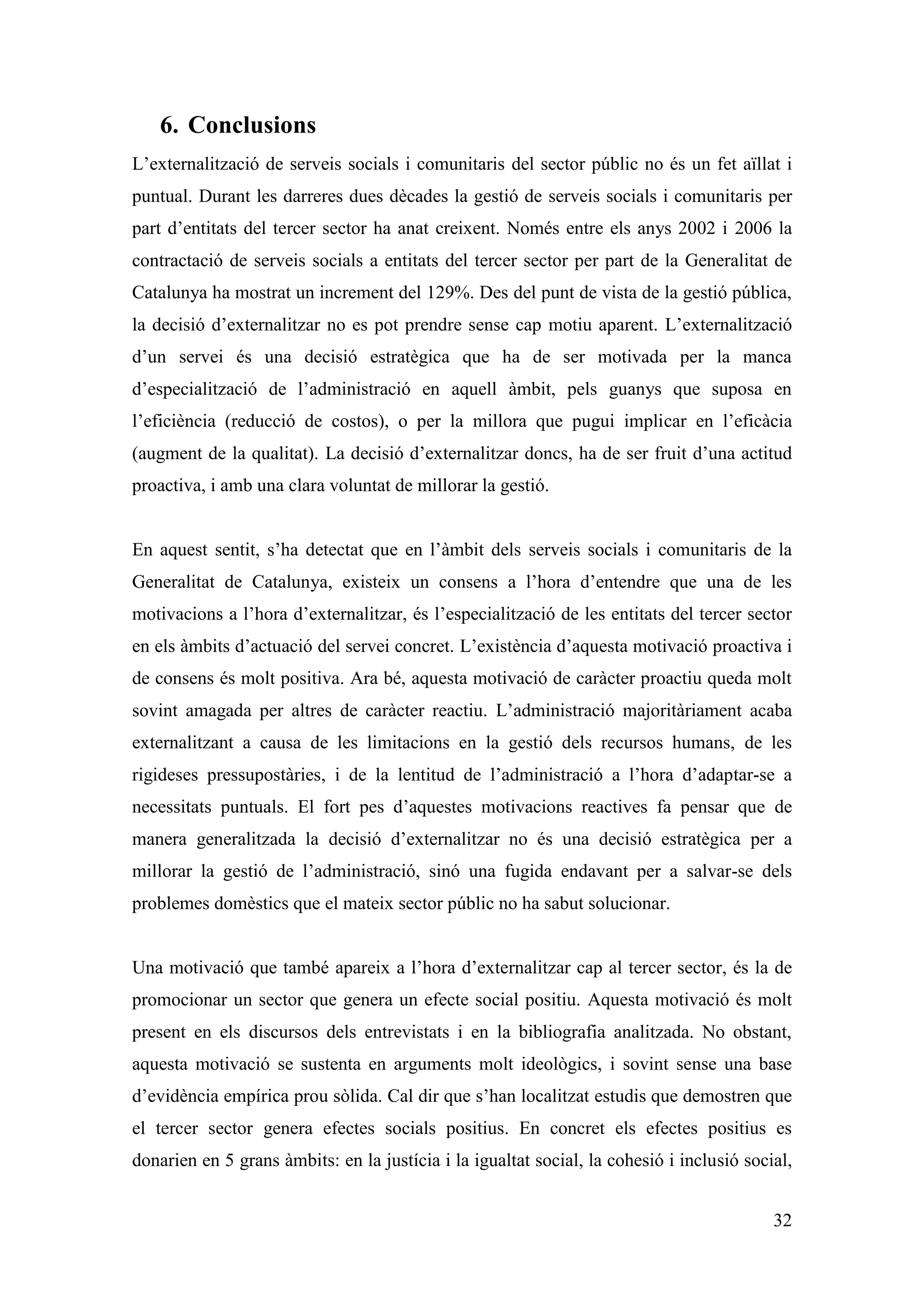 6. Conclusions
L’externalització de serveis socials i comunitaris del sector públic no és un fet aïllat i
puntual. Durant les darreres dues dècades la gestió de serveis socials i comunitaris per
part d’entitats del tercer sector ha anat creixent. Només entre els anys 2002 i 2006 la
contractació de serveis socials a entitats del tercer sector per part de la Generalitat de
Catalunya ha mostrat un increment del 129%. Des del punt de vista de la gestió pública,
la decisió d’externalitzar no es pot prendre sense cap motiu aparent. L’externalització
d’un servei és una decisió estratègica que ha de ser motivada per la manca
d’especialització de l’administració en aquell àmbit, pels guanys que suposa en
l’eficiència (reducció de costos), o per la millora que pugui implicar en l’eficàcia
(augment de la qualitat). La decisió d’externalitzar doncs, ha de ser fruit d’una actitud
proactiva, i amb una clara voluntat de millorar la gestió.


En aquest sentit, s’ha detectat que en l’àmbit dels serveis socials i comunitaris de la
Generalitat de Catalunya, existeix un consens a l’hora d’entendre que una de les
motivacions a l’hora d’externalitzar, és l’especialització de les entitats del tercer sector
en els àmbits d’actuació del servei concret. L’existència d’aquesta motivació proactiva i
de consens és molt positiva. Ara bé, aquesta motivació de caràcter proactiu queda molt
sovint amagada per altres de caràcter reactiu. L’administració majoritàriament acaba
externalitzant a causa de les limitacions en la gestió dels recursos humans, de les
rigideses pressupostàries, i de la lentitud de l’administració a l’hora d’adaptar-se a
necessitats puntuals. El fort pes d’aquestes motivacions reactives fa pensar que de
manera generalitzada la decisió d’externalitzar no és una decisió estratègica per a
millorar la gestió de l’administració, sinó una fugida endavant per a salvar-se dels
problemes domèstics que el mateix sector públic no ha sabut solucionar.


Una motivació que també apareix a l’hora d’externalitzar cap al tercer sector, és la de
promocionar un sector que genera un efecte social positiu. Aquesta motivació és molt
present en els discursos dels entrevistats i en la bibliografia analitzada. No obstant,
aquesta motivació se sustenta en arguments molt ideològics, i sovint sense una base
d’evidència empírica prou sòlida. Cal dir que s’han localitzat estudis que demostren que
el tercer sector genera efectes socials positius. En concret els efectes positius es
donarien en 5 grans àmbits: en la justícia i la igualtat social, la cohesió i inclusió social,


                                                                                           32
 