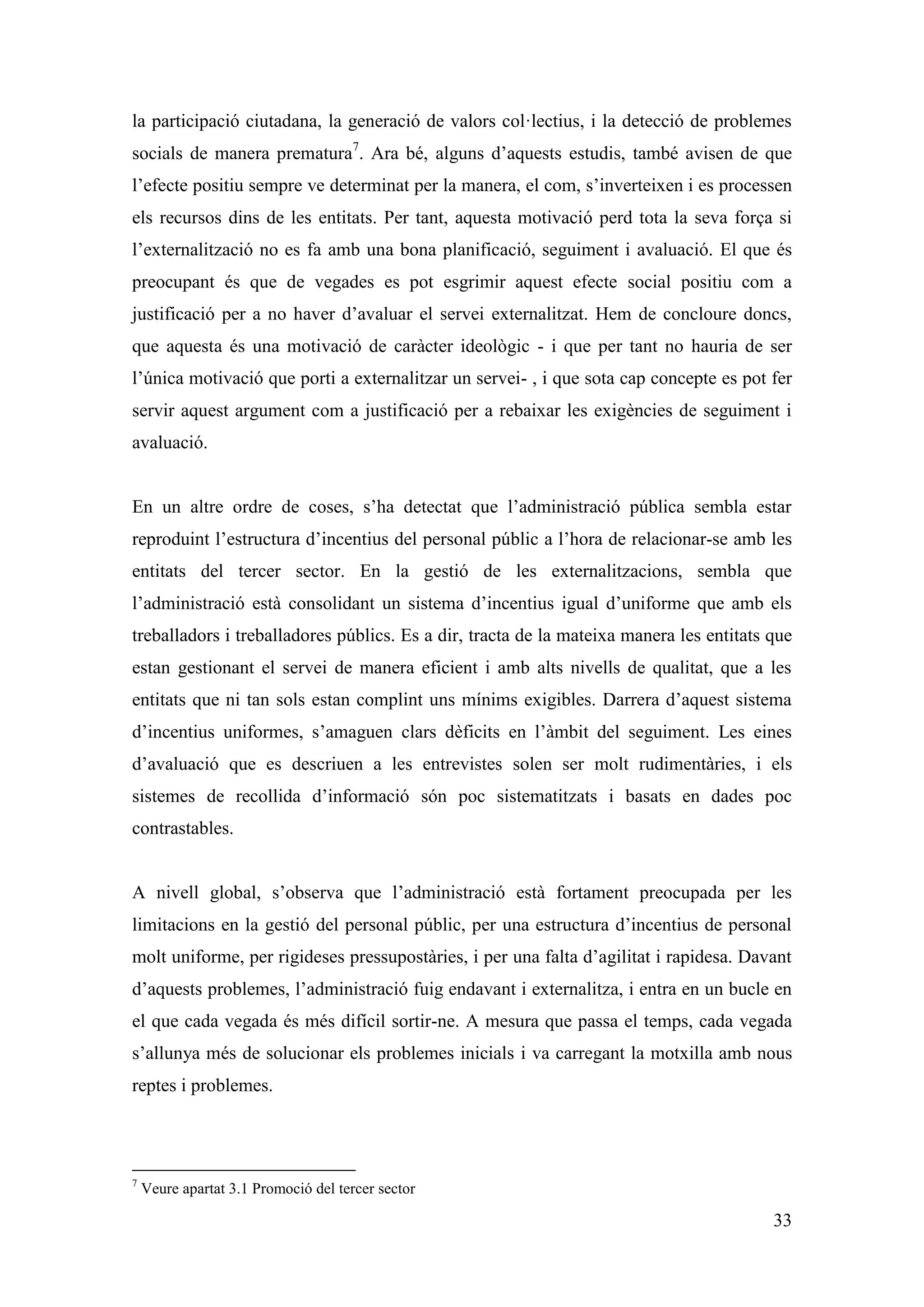 la participació ciutadana, la generació de valors col·lectius, i la detecció de problemes
socials de manera prematura7. Ara bé, alguns d’aquests estudis, també avisen de que
l’efecte positiu sempre ve determinat per la manera, el com, s’inverteixen i es processen
els recursos dins de les entitats. Per tant, aquesta motivació perd tota la seva força si
l’externalització no es fa amb una bona planificació, seguiment i avaluació. El que és
preocupant és que de vegades es pot esgrimir aquest efecte social positiu com a
justificació per a no haver d’avaluar el servei externalitzat. Hem de concloure doncs,
que aquesta és una motivació de caràcter ideològic - i que per tant no hauria de ser
l’única motivació que porti a externalitzar un servei- , i que sota cap concepte es pot fer
servir aquest argument com a justificació per a rebaixar les exigències de seguiment i
avaluació.


En un altre ordre de coses, s’ha detectat que l’administració pública sembla estar
reproduint l’estructura d’incentius del personal públic a l’hora de relacionar-se amb les
entitats del tercer sector. En la gestió de les externalitzacions, sembla que
l’administració està consolidant un sistema d’incentius igual d’uniforme que amb els
treballadors i treballadores públics. Es a dir, tracta de la mateixa manera les entitats que
estan gestionant el servei de manera eficient i amb alts nivells de qualitat, que a les
entitats que ni tan sols estan complint uns mínims exigibles. Darrera d’aquest sistema
d’incentius uniformes, s’amaguen clars dèficits en l’àmbit del seguiment. Les eines
d’avaluació que es descriuen a les entrevistes solen ser molt rudimentàries, i els
sistemes de recollida d’informació són poc sistematitzats i basats en dades poc
contrastables.


A nivell global, s’observa que l’administració està fortament preocupada per les
limitacions en la gestió del personal públic, per una estructura d’incentius de personal
molt uniforme, per rigideses pressupostàries, i per una falta d’agilitat i rapidesa. Davant
d’aquests problemes, l’administració fuig endavant i externalitza, i entra en un bucle en
el que cada vegada és més difícil sortir-ne. A mesura que passa el temps, cada vegada
s’allunya més de solucionar els problemes inicials i va carregant la motxilla amb nous
reptes i problemes.




7
    Veure apartat 3.1 Promoció del tercer sector

                                                                                         33
 