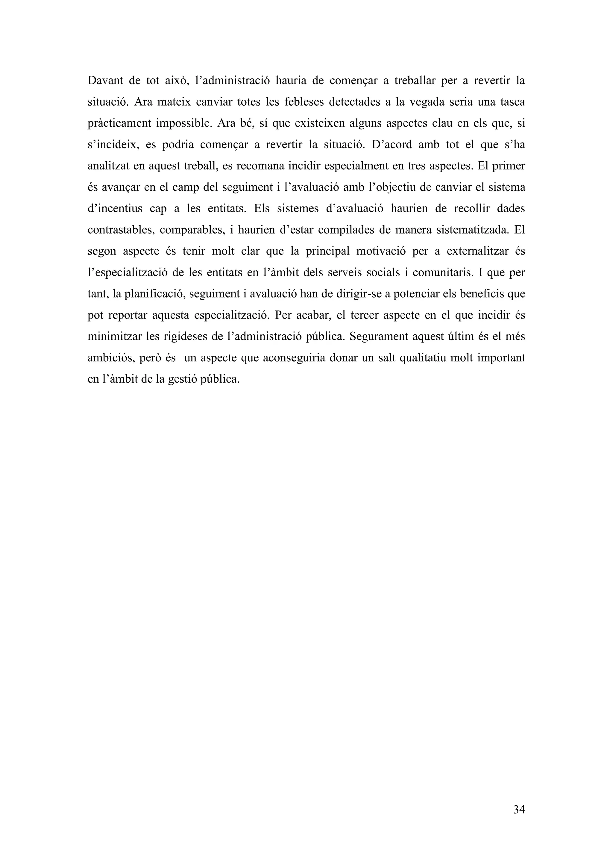 Davant de tot això, l’administració hauria de començar a treballar per a revertir la
situació. Ara mateix canviar totes les febleses detectades a la vegada seria una tasca
pràcticament impossible. Ara bé, sí que existeixen alguns aspectes clau en els que, si
s’incideix, es podria començar a revertir la situació. D’acord amb tot el que s’ha
analitzat en aquest treball, es recomana incidir especialment en tres aspectes. El primer
és avançar en el camp del seguiment i l’avaluació amb l’objectiu de canviar el sistema
d’incentius cap a les entitats. Els sistemes d’avaluació haurien de recollir dades
contrastables, comparables, i haurien d’estar compilades de manera sistematitzada. El
segon aspecte és tenir molt clar que la principal motivació per a externalitzar és
l’especialització de les entitats en l’àmbit dels serveis socials i comunitaris. I que per
tant, la planificació, seguiment i avaluació han de dirigir-se a potenciar els beneficis que
pot reportar aquesta especialització. Per acabar, el tercer aspecte en el que incidir és
minimitzar les rigideses de l’administració pública. Segurament aquest últim és el més
ambiciós, però és un aspecte que aconseguiria donar un salt qualitatiu molt important
en l’àmbit de la gestió pública.




                                                                                         34
 