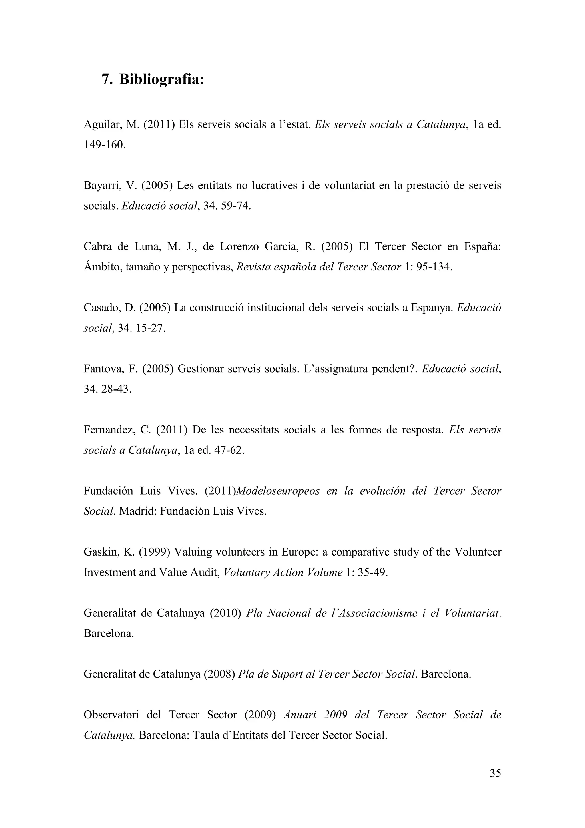7. Bibliografia:

Aguilar, M. (2011) Els serveis socials a l’estat. Els serveis socials a Catalunya, 1a ed.
149-160.


Bayarri, V. (2005) Les entitats no lucratives i de voluntariat en la prestació de serveis
socials. Educació social, 34. 59-74.


Cabra de Luna, M. J., de Lorenzo García, R. (2005) El Tercer Sector en España:
Ámbito, tamaño y perspectivas, Revista española del Tercer Sector 1: 95-134.


Casado, D. (2005) La construcció institucional dels serveis socials a Espanya. Educació
social, 34. 15-27.


Fantova, F. (2005) Gestionar serveis socials. L’assignatura pendent?. Educació social,
34. 28-43.


Fernandez, C. (2011) De les necessitats socials a les formes de resposta. Els serveis
socials a Catalunya, 1a ed. 47-62.


Fundación Luis Vives. (2011)Modeloseuropeos en la evolución del Tercer Sector
Social. Madrid: Fundación Luis Vives.


Gaskin, K. (1999) Valuing volunteers in Europe: a comparative study of the Volunteer
Investment and Value Audit, Voluntary Action Volume 1: 35-49.


Generalitat de Catalunya (2010) Pla Nacional de l’Associacionisme i el Voluntariat.
Barcelona.


Generalitat de Catalunya (2008) Pla de Suport al Tercer Sector Social. Barcelona.


Observatori del Tercer Sector (2009) Anuari 2009 del Tercer Sector Social de
Catalunya. Barcelona: Taula d’Entitats del Tercer Sector Social.


                                                                                      35
 