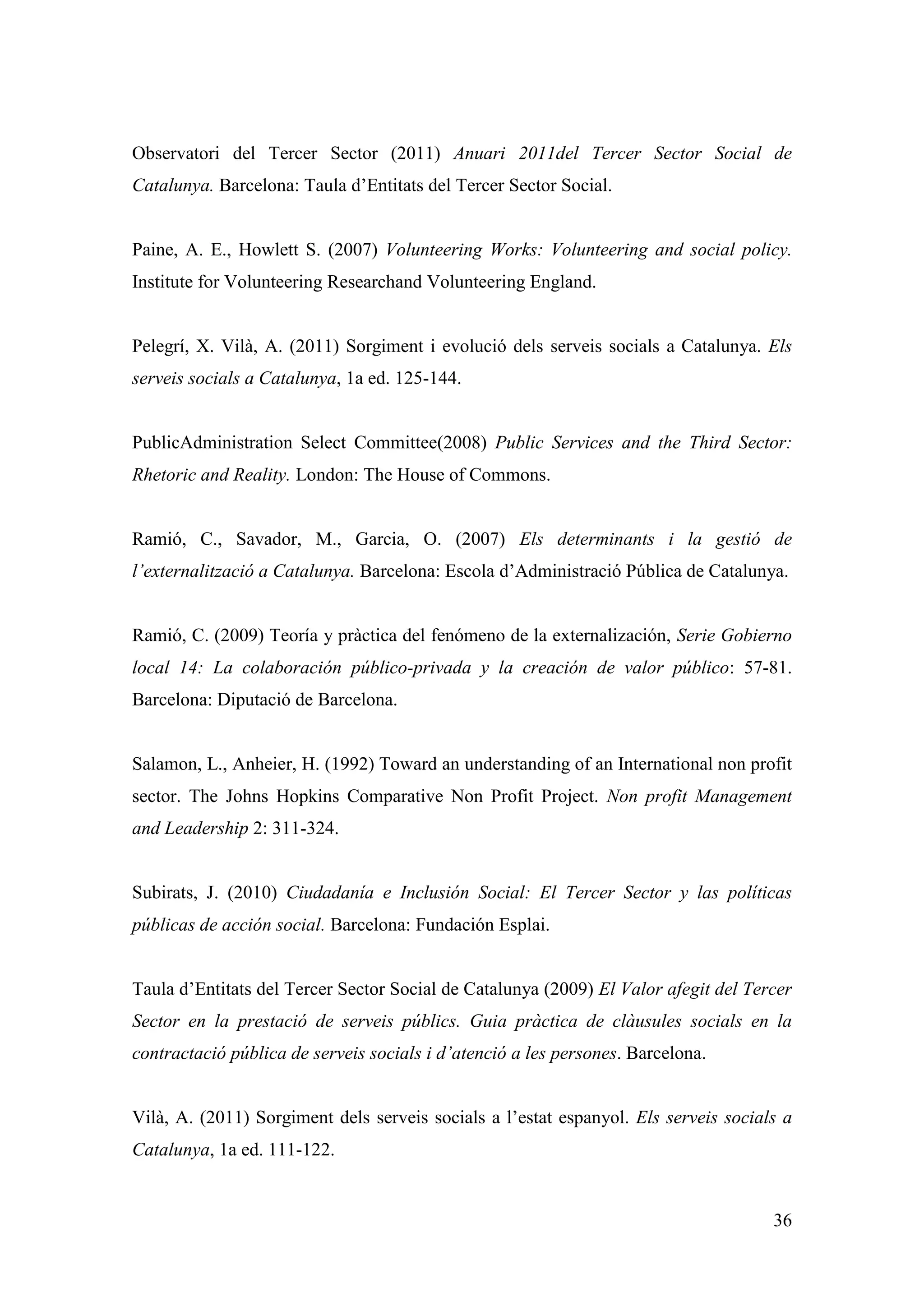 Observatori del Tercer Sector (2011) Anuari 2011del Tercer Sector Social de
Catalunya. Barcelona: Taula d’Entitats del Tercer Sector Social.


Paine, A. E., Howlett S. (2007) Volunteering Works: Volunteering and social policy.
Institute for Volunteering Researchand Volunteering England.


Pelegrí, X. Vilà, A. (2011) Sorgiment i evolució dels serveis socials a Catalunya. Els
serveis socials a Catalunya, 1a ed. 125-144.


PublicAdministration Select Committee(2008) Public Services and the Third Sector:
Rhetoric and Reality. London: The House of Commons.


Ramió, C., Savador, M., Garcia, O. (2007) Els determinants i la gestió de
l’externalització a Catalunya. Barcelona: Escola d’Administració Pública de Catalunya.


Ramió, C. (2009) Teoría y pràctica del fenómeno de la externalización, Serie Gobierno
local 14: La colaboración público-privada y la creación de valor público: 57-81.
Barcelona: Diputació de Barcelona.


Salamon, L., Anheier, H. (1992) Toward an understanding of an International non profit
sector. The Johns Hopkins Comparative Non Profit Project. Non profit Management
and Leadership 2: 311-324.


Subirats, J. (2010) Ciudadanía e Inclusión Social: El Tercer Sector y las políticas
públicas de acción social. Barcelona: Fundación Esplai.


Taula d’Entitats del Tercer Sector Social de Catalunya (2009) El Valor afegit del Tercer
Sector en la prestació de serveis públics. Guia pràctica de clàusules socials en la
contractació pública de serveis socials i d’atenció a les persones. Barcelona.


Vilà, A. (2011) Sorgiment dels serveis socials a l’estat espanyol. Els serveis socials a
Catalunya, 1a ed. 111-122.


                                                                                     36
 