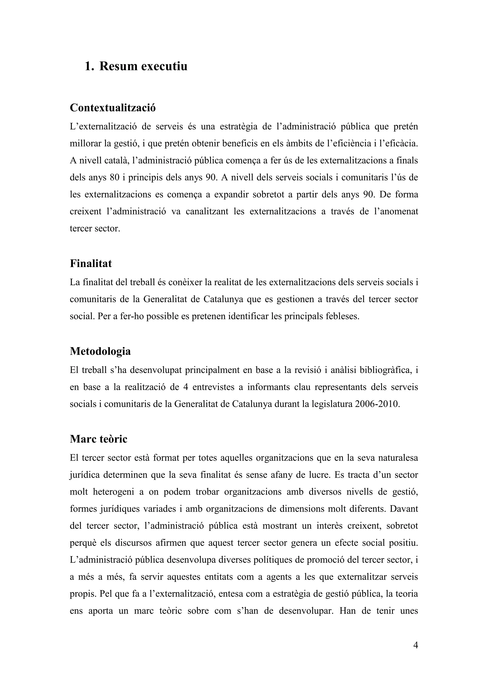 1. Resum executiu


Contextualització
L’externalització de serveis és una estratègia de l’administració pública que pretén
millorar la gestió, i que pretén obtenir beneficis en els àmbits de l’eficiència i l’eficàcia.
A nivell català, l’administració pública comença a fer ús de les externalitzacions a finals
dels anys 80 i principis dels anys 90. A nivell dels serveis socials i comunitaris l’ús de
les externalitzacions es comença a expandir sobretot a partir dels anys 90. De forma
creixent l’administració va canalitzant les externalitzacions a través de l’anomenat
tercer sector.


Finalitat
La finalitat del treball és conèixer la realitat de les externalitzacions dels serveis socials i
comunitaris de la Generalitat de Catalunya que es gestionen a través del tercer sector
social. Per a fer-ho possible es pretenen identificar les principals febleses.


Metodologia
El treball s’ha desenvolupat principalment en base a la revisió i anàlisi bibliogràfica, i
en base a la realització de 4 entrevistes a informants clau representants dels serveis
socials i comunitaris de la Generalitat de Catalunya durant la legislatura 2006-2010.


Marc teòric
El tercer sector està format per totes aquelles organitzacions que en la seva naturalesa
jurídica determinen que la seva finalitat és sense afany de lucre. Es tracta d’un sector
molt heterogeni a on podem trobar organitzacions amb diversos nivells de gestió,
formes jurídiques variades i amb organitzacions de dimensions molt diferents. Davant
del tercer sector, l’administració pública està mostrant un interès creixent, sobretot
perquè els discursos afirmen que aquest tercer sector genera un efecte social positiu.
L’administració pública desenvolupa diverses polítiques de promoció del tercer sector, i
a més a més, fa servir aquestes entitats com a agents a les que externalitzar serveis
propis. Pel que fa a l’externalització, entesa com a estratègia de gestió pública, la teoria
ens aporta un marc teòric sobre com s’han de desenvolupar. Han de tenir unes


                                                                                              4
 