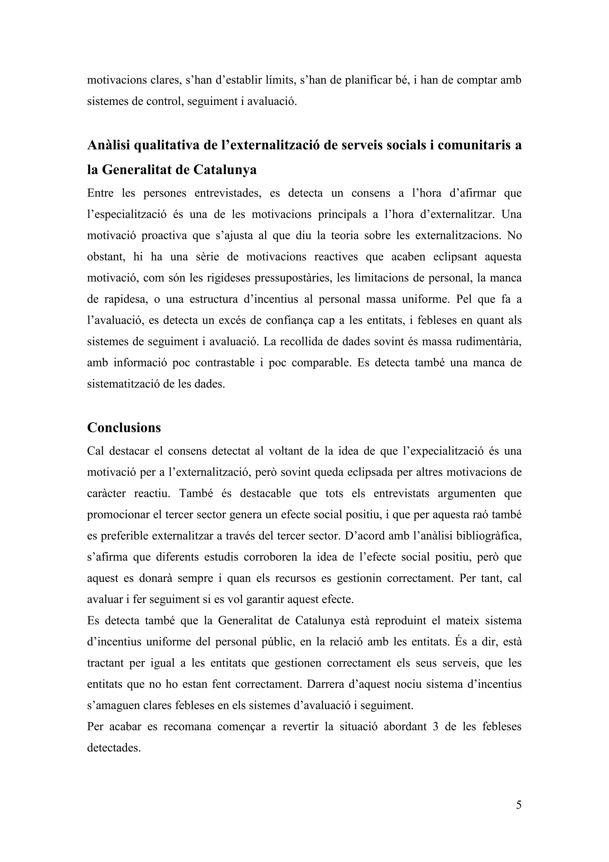motivacions clares, s’han d’establir límits, s’han de planificar bé, i han de comptar amb
sistemes de control, seguiment i avaluació.


Anàlisi qualitativa de l’externalització de serveis socials i comunitaris a
la Generalitat de Catalunya
Entre les persones entrevistades, es detecta un consens a l’hora d’afirmar que
l’especialització és una de les motivacions principals a l’hora d’externalitzar. Una
motivació proactiva que s’ajusta al que diu la teoria sobre les externalitzacions. No
obstant, hi ha una sèrie de motivacions reactives que acaben eclipsant aquesta
motivació, com són les rigideses pressupostàries, les limitacions de personal, la manca
de rapidesa, o una estructura d’incentius al personal massa uniforme. Pel que fa a
l’avaluació, es detecta un excés de confiança cap a les entitats, i febleses en quant als
sistemes de seguiment i avaluació. La recollida de dades sovint és massa rudimentària,
amb informació poc contrastable i poc comparable. Es detecta també una manca de
sistematització de les dades.


Conclusions
Cal destacar el consens detectat al voltant de la idea de que l’expecialització és una
motivació per a l’externalització, però sovint queda eclipsada per altres motivacions de
caràcter reactiu. També és destacable que tots els entrevistats argumenten que
promocionar el tercer sector genera un efecte social positiu, i que per aquesta raó també
es preferible externalitzar a través del tercer sector. D’acord amb l’anàlisi bibliogràfica,
s’afirma que diferents estudis corroboren la idea de l’efecte social positiu, però que
aquest es donarà sempre i quan els recursos es gestionin correctament. Per tant, cal
avaluar i fer seguiment si es vol garantir aquest efecte.
Es detecta també que la Generalitat de Catalunya està reproduint el mateix sistema
d’incentius uniforme del personal públic, en la relació amb les entitats. És a dir, està
tractant per igual a les entitats que gestionen correctament els seus serveis, que les
entitats que no ho estan fent correctament. Darrera d’aquest nociu sistema d’incentius
s’amaguen clares febleses en els sistemes d’avaluació i seguiment.
Per acabar es recomana començar a revertir la situació abordant 3 de les febleses
detectades.



                                                                                          5
 