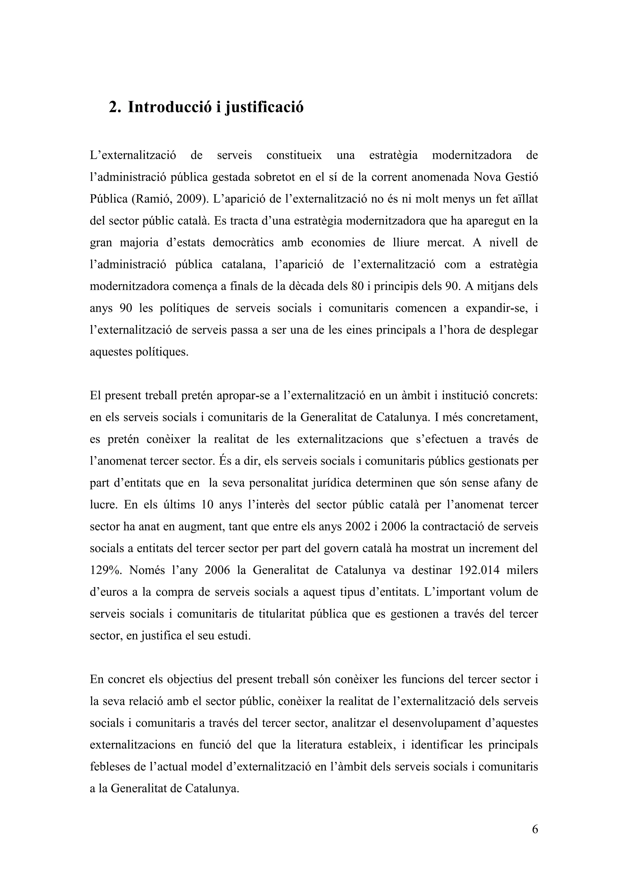 2. Introducció i justificació

L’externalització      de   serveis   constitueix   una   estratègia   modernitzadora    de
l’administració pública gestada sobretot en el sí de la corrent anomenada Nova Gestió
Pública (Ramió, 2009). L’aparició de l’externalització no és ni molt menys un fet aïllat
del sector públic català. Es tracta d’una estratègia modernitzadora que ha aparegut en la
gran majoria d’estats democràtics amb economies de lliure mercat. A nivell de
l’administració pública catalana, l’aparició de l’externalització com a estratègia
modernitzadora comença a finals de la dècada dels 80 i principis dels 90. A mitjans dels
anys 90 les polítiques de serveis socials i comunitaris comencen a expandir-se, i
l’externalització de serveis passa a ser una de les eines principals a l’hora de desplegar
aquestes polítiques.


El present treball pretén apropar-se a l’externalització en un àmbit i institució concrets:
en els serveis socials i comunitaris de la Generalitat de Catalunya. I més concretament,
es pretén conèixer la realitat de les externalitzacions que s’efectuen a través de
l’anomenat tercer sector. És a dir, els serveis socials i comunitaris públics gestionats per
part d’entitats que en la seva personalitat jurídica determinen que són sense afany de
lucre. En els últims 10 anys l’interès del sector públic català per l’anomenat tercer
sector ha anat en augment, tant que entre els anys 2002 i 2006 la contractació de serveis
socials a entitats del tercer sector per part del govern català ha mostrat un increment del
129%. Només l’any 2006 la Generalitat de Catalunya va destinar 192.014 milers
d’euros a la compra de serveis socials a aquest tipus d’entitats. L’important volum de
serveis socials i comunitaris de titularitat pública que es gestionen a través del tercer
sector, en justifica el seu estudi.


En concret els objectius del present treball són conèixer les funcions del tercer sector i
la seva relació amb el sector públic, conèixer la realitat de l’externalització dels serveis
socials i comunitaris a través del tercer sector, analitzar el desenvolupament d’aquestes
externalitzacions en funció del que la literatura estableix, i identificar les principals
febleses de l’actual model d’externalització en l’àmbit dels serveis socials i comunitaris
a la Generalitat de Catalunya.


                                                                                          6
 