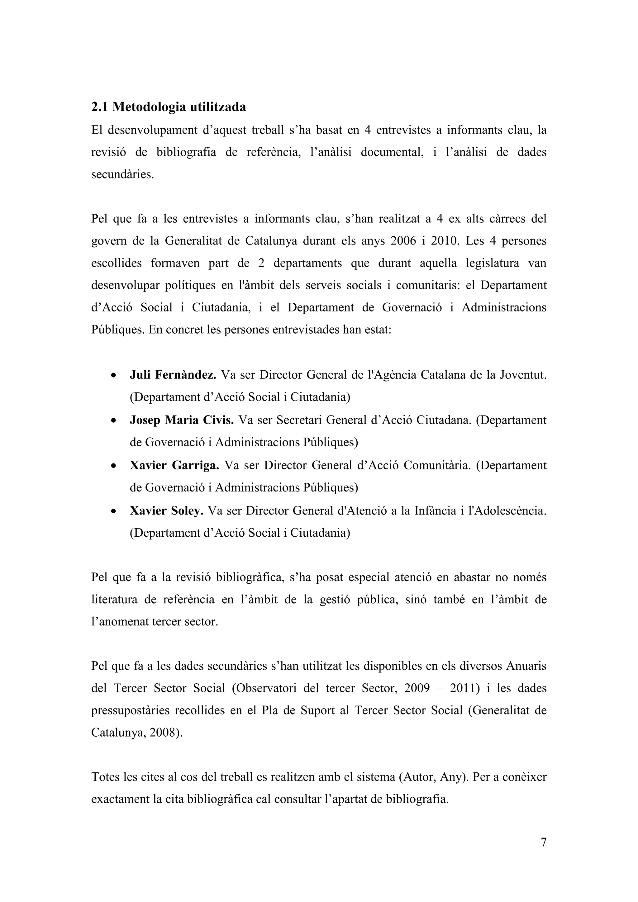 2.1 Metodologia utilitzada
El desenvolupament d’aquest treball s’ha basat en 4 entrevistes a informants clau, la
revisió de bibliografia de referència, l’anàlisi documental, i l’anàlisi de dades
secundàries.


Pel que fa a les entrevistes a informants clau, s’han realitzat a 4 ex alts càrrecs del
govern de la Generalitat de Catalunya durant els anys 2006 i 2010. Les 4 persones
escollides formaven part de 2 departaments que durant aquella legislatura van
desenvolupar polítiques en l'àmbit dels serveis socials i comunitaris: el Departament
d’Acció Social i Ciutadania, i el Departament de Governació i Administracions
Públiques. En concret les persones entrevistades han estat:


      Juli Fernàndez. Va ser Director General de l'Agència Catalana de la Joventut.
       (Departament d’Acció Social i Ciutadania)
      Josep Maria Civis. Va ser Secretari General d’Acció Ciutadana. (Departament
       de Governació i Administracions Públiques)
      Xavier Garriga. Va ser Director General d’Acció Comunitària. (Departament
       de Governació i Administracions Públiques)
      Xavier Soley. Va ser Director General d'Atenció a la Infància i l'Adolescència.
       (Departament d’Acció Social i Ciutadania)


Pel que fa a la revisió bibliogràfica, s’ha posat especial atenció en abastar no només
literatura de referència en l’àmbit de la gestió pública, sinó també en l’àmbit de
l’anomenat tercer sector.


Pel que fa a les dades secundàries s’han utilitzat les disponibles en els diversos Anuaris
del Tercer Sector Social (Observatori del tercer Sector, 2009 – 2011) i les dades
pressupostàries recollides en el Pla de Suport al Tercer Sector Social (Generalitat de
Catalunya, 2008).


Totes les cites al cos del treball es realitzen amb el sistema (Autor, Any). Per a conèixer
exactament la cita bibliogràfica cal consultar l’apartat de bibliografia.


                                                                                         7
 