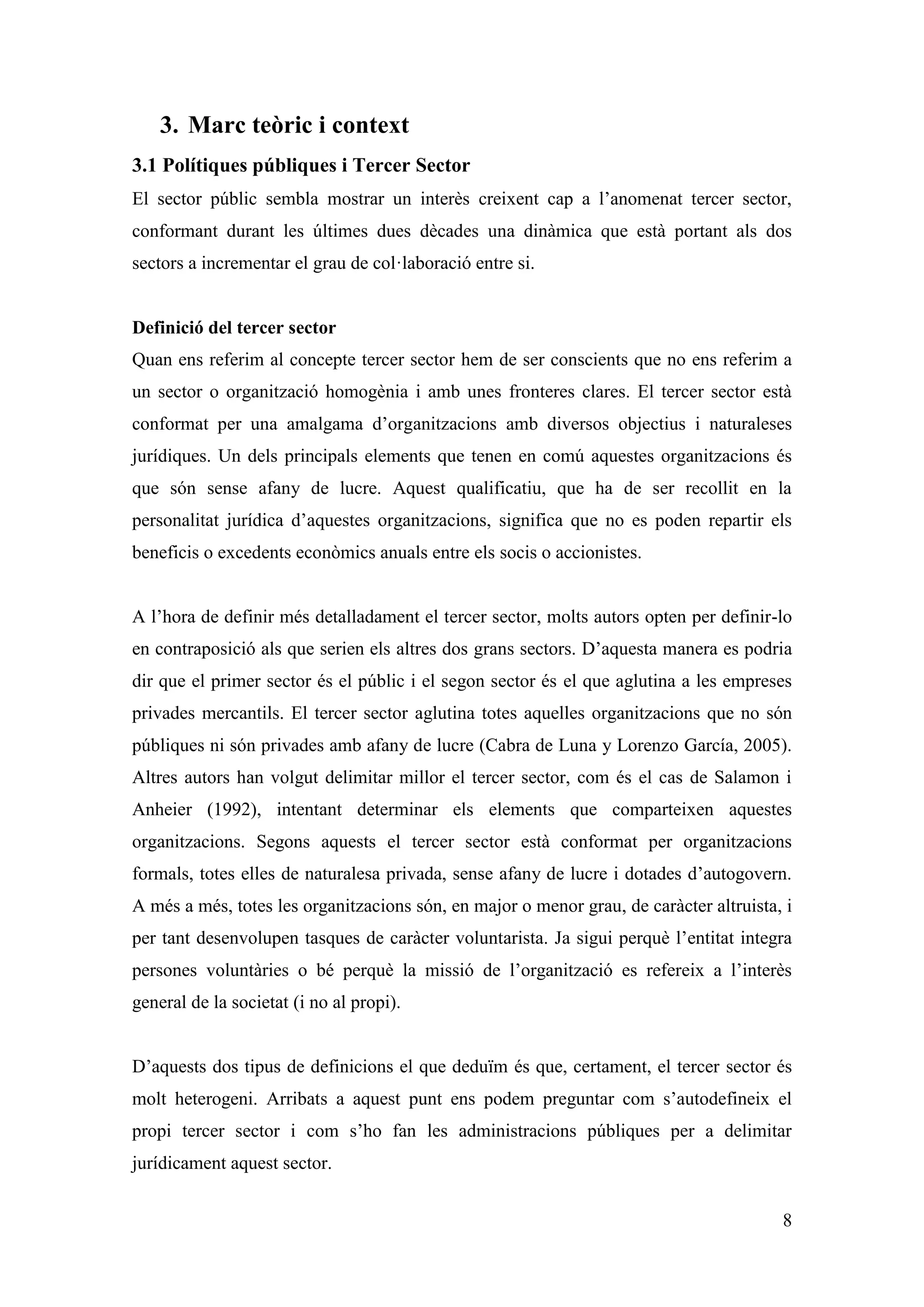 3. Marc teòric i context
3.1 Polítiques públiques i Tercer Sector
El sector públic sembla mostrar un interès creixent cap a l’anomenat tercer sector,
conformant durant les últimes dues dècades una dinàmica que està portant als dos
sectors a incrementar el grau de col·laboració entre si.


Definició del tercer sector
Quan ens referim al concepte tercer sector hem de ser conscients que no ens referim a
un sector o organització homogènia i amb unes fronteres clares. El tercer sector està
conformat per una amalgama d’organitzacions amb diversos objectius i naturaleses
jurídiques. Un dels principals elements que tenen en comú aquestes organitzacions és
que són sense afany de lucre. Aquest qualificatiu, que ha de ser recollit en la
personalitat jurídica d’aquestes organitzacions, significa que no es poden repartir els
beneficis o excedents econòmics anuals entre els socis o accionistes.


A l’hora de definir més detalladament el tercer sector, molts autors opten per definir-lo
en contraposició als que serien els altres dos grans sectors. D’aquesta manera es podria
dir que el primer sector és el públic i el segon sector és el que aglutina a les empreses
privades mercantils. El tercer sector aglutina totes aquelles organitzacions que no són
públiques ni són privades amb afany de lucre (Cabra de Luna y Lorenzo García, 2005).
Altres autors han volgut delimitar millor el tercer sector, com és el cas de Salamon i
Anheier (1992), intentant determinar els elements que comparteixen aquestes
organitzacions. Segons aquests el tercer sector està conformat per organitzacions
formals, totes elles de naturalesa privada, sense afany de lucre i dotades d’autogovern.
A més a més, totes les organitzacions són, en major o menor grau, de caràcter altruista, i
per tant desenvolupen tasques de caràcter voluntarista. Ja sigui perquè l’entitat integra
persones voluntàries o bé perquè la missió de l’organització es refereix a l’interès
general de la societat (i no al propi).


D’aquests dos tipus de definicions el que deduïm és que, certament, el tercer sector és
molt heterogeni. Arribats a aquest punt ens podem preguntar com s’autodefineix el
propi tercer sector i com s’ho fan les administracions públiques per a delimitar
jurídicament aquest sector.


                                                                                        8
 
