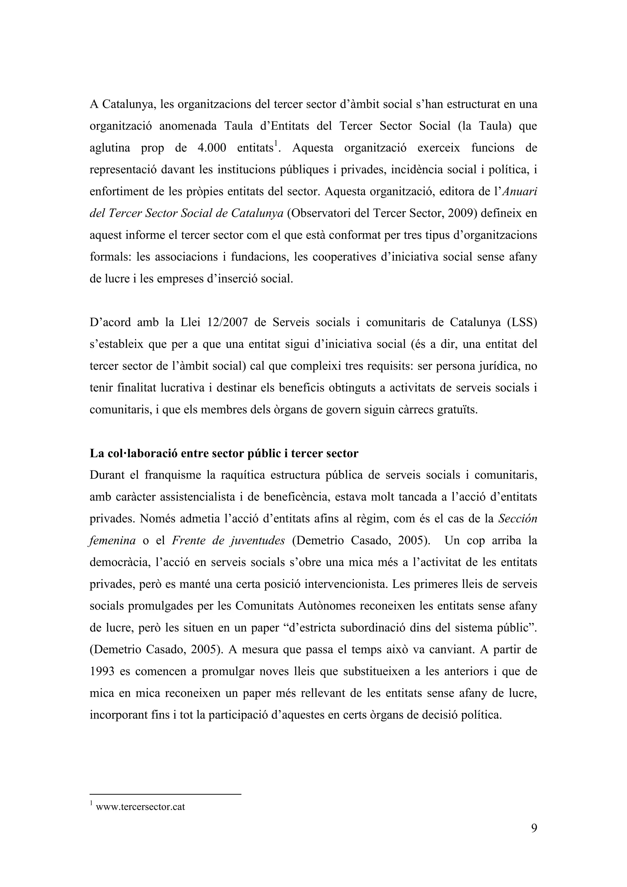 A Catalunya, les organitzacions del tercer sector d’àmbit social s’han estructurat en una
organització anomenada Taula d’Entitats del Tercer Sector Social (la Taula) que
aglutina prop de 4.000 entitats1. Aquesta organització exerceix funcions de
representació davant les institucions públiques i privades, incidència social i política, i
enfortiment de les pròpies entitats del sector. Aquesta organització, editora de l’Anuari
del Tercer Sector Social de Catalunya (Observatori del Tercer Sector, 2009) defineix en
aquest informe el tercer sector com el que està conformat per tres tipus d’organitzacions
formals: les associacions i fundacions, les cooperatives d’iniciativa social sense afany
de lucre i les empreses d’inserció social.


D’acord amb la Llei 12/2007 de Serveis socials i comunitaris de Catalunya (LSS)
s’estableix que per a que una entitat sigui d’iniciativa social (és a dir, una entitat del
tercer sector de l’àmbit social) cal que compleixi tres requisits: ser persona jurídica, no
tenir finalitat lucrativa i destinar els beneficis obtinguts a activitats de serveis socials i
comunitaris, i que els membres dels òrgans de govern siguin càrrecs gratuïts.


La col·laboració entre sector públic i tercer sector
Durant el franquisme la raquítica estructura pública de serveis socials i comunitaris,
amb caràcter assistencialista i de beneficència, estava molt tancada a l’acció d’entitats
privades. Només admetia l’acció d’entitats afins al règim, com és el cas de la Sección
femenina o el Frente de juventudes (Demetrio Casado, 2005).               Un cop arriba la
democràcia, l’acció en serveis socials s’obre una mica més a l’activitat de les entitats
privades, però es manté una certa posició intervencionista. Les primeres lleis de serveis
socials promulgades per les Comunitats Autònomes reconeixen les entitats sense afany
de lucre, però les situen en un paper “d’estricta subordinació dins del sistema públic”.
(Demetrio Casado, 2005). A mesura que passa el temps això va canviant. A partir de
1993 es comencen a promulgar noves lleis que substitueixen a les anteriors i que de
mica en mica reconeixen un paper més rellevant de les entitats sense afany de lucre,
incorporant fins i tot la participació d’aquestes en certs òrgans de decisió política.




1
    www.tercersector.cat

                                                                                            9
 