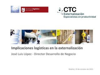 Implicaciones logísticas en la externalización
José Luis López - Director Desarrollo de Negocio



                                          Madrid, 19 de octubre de 2011
 