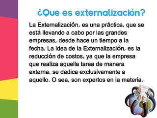 La Externalización, es una práctica, que se
está llevando a cabo por las grandes
empresas, desde hace un tiempo a la
fecha. La idea de la Externalización, es la
reducción de costos, ya que la empresa
que realiza aquella tarea de manera
externa, se dedica exclusivamente a
aquello. O sea, son expertos en la materia.
¿Que es externalización?
 