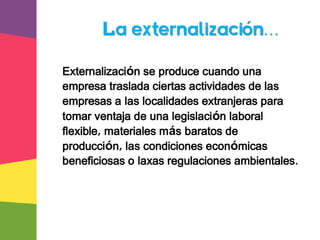 Externalización se produce cuando una
empresa traslada ciertas actividades de las
empresas a las localidades extranjeras para
tomar ventaja de una legislación laboral
flexible, materiales más baratos de
producción, las condiciones económicas
beneficiosas o laxas regulaciones ambientales.
La externalización…
 