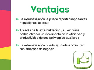 Ventajas
& La externalización le puede reportar importantes
reducciones de coste
& A través de la externalización , su empresa
podría obtener un incremento en la eficiencia y
productividad de sus actividades auxiliares
& La externalización puede ayudarle a optimizar
sus procesos de negocio
 