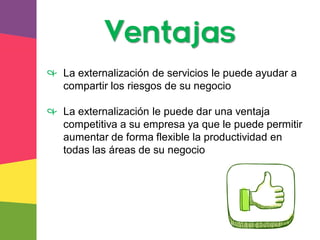 Ventajas
& La externalización de servicios le puede ayudar a
compartir los riesgos de su negocio
& La externalización le puede dar una ventaja
competitiva a su empresa ya que le puede permitir
aumentar de forma flexible la productividad en
todas las áreas de su negocio
 
