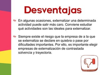 & En algunas ocasiones, externalizar una determinada
actividad puede salir más caro. Conviene estudiar
qué actividades son las ideales para externalizar.
& Siempre existe el riesgo que la empresa de a la que
se externaliza se declare en quiebra o pase por
dificultades importantes. Por ello, es importante elegir
empresas de externalización de contrastada
solvencia y trayectoria.
Desventajas
 