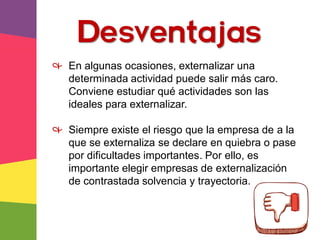 Desventajas
& En algunas ocasiones, externalizar una
determinada actividad puede salir más caro.
Conviene estudiar qué actividades son las
ideales para externalizar.
& Siempre existe el riesgo que la empresa de a la
que se externaliza se declare en quiebra o pase
por dificultades importantes. Por ello, es
importante elegir empresas de externalización
de contrastada solvencia y trayectoria.
 