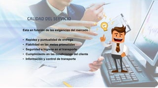 Esta en función de las exigencias del mercado :
• Rapidez y puntualidad de entrega
• Fiabilidad en las metas prometidas
• Seguridad e higiene en el transporte
• Cumplimiento en las condiciones del cliente
• Información y control de transporte
CALIDAD DEL SERVICIO
 