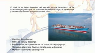 • Cantidad de embarque.
• Ritmo de carga y descarga.
• Fechas límite para presentación de puerto de carga (laydays).
• Tiempo de planchada (laytime) para la carga y descarga.
• Monto de la demora y del despacho.
El nivel de los fletes dependerá del mercado, variará dependiendo de la
localización geográfica y de las facilidades del puerto de carga y el de descarga
y otros factores abiertos a negociación tales como :
 