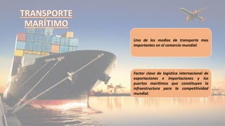 Uno de los medios de transporte mas
importantes en el comercio mundial.
Factor clave de logística internacional de
exportaciones e importaciones y los
puertos marítimos que constituyen la
infraestructura para la competitividad
mundial.
 
