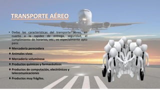 • Dadas las características del transporte aéreo, en
cuanto a la rapidez de entrega, seguridad, el
cumplimiento de horarios, etc., es especialmente apto
para:
♦ Mercadería perecedera
♦ Animales vivos
♦ Mercadería voluminosa
♦ Productos químicos y farmacéuticos
♦ Productos de computación, electrónicos y
telecomunicaciones
♦ Productos muy frágiles.
 