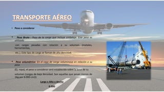 • Peso a considerar
* Peso Bruto : Peso de la carga que incluye embalaje. Este peso es
utilizado
con cargas pesadas con relación a su volumen (metales,
herramientas,
etc.). Este tipo de carga se llaman de alta densidad.
* Peso volumétrico: En el caso de carga voluminosa en relación a su
peso
(Ej. ropa), el peso a considerar será establecido sobre la base de su
volumen (cargas de baja densidad. Son aquellas que pesan menos de
1Kg por 6.000 cm3):
Largo x Alto x Ancho
6.000
 