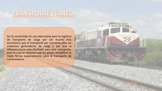 Se ha convertido en una alternativa para la logística
de transporte de carga por ser mucho mas
económico que el transporte por carretera para las
empresas generadoras de carga y por que la
infraestructura esta diseñada para este transporte,
para lo cual se requiere que los países rehabiliten la
malla férrea especialmente para el transporte de
contenedores.
 
