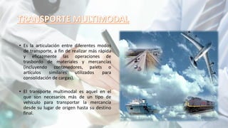 • Es la articulación entre diferentes modos
de transporte, a fin de realizar más rápida
y eficazmente las operaciones de
trasbordo de materiales y mercancías
(incluyendo contenedores, palets o
artículos similares utilizados para
consolidación de cargas).
• El transporte multimodal es aquel en el
que son necesarios más de un tipo de
vehículo para transportar la mercancía
desde su lugar de origen hasta su destino
final.
 