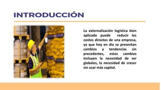 La externalización logística bien
aplicado puede reducir los
costos directos de una empresa,
ya que hoy en día se presentan
cambios y tendencias sin
precedentes, estos cambios
incluyen la necesidad de ser
globales, la necesidad de crecer
sin usar más capital.
 