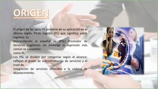 El origen de las siglas PL proviene de su aplicación en el
idioma inglés. Party Logistic (PL) que significa, parte
logística. Su
interpretación al español es (PSL) Prestador de
Servicios Logísticos; sin embargo la expresión más
común se encuentra
como PL.
Los PSL se dividen por categorías según el alcance;
reflejan el grado de subcontratación de servicios y el
nivel de
integración de servicios ofrecidos a la cadena de
abastecimiento.
 