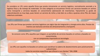 Se considera un 1PL como aquella firma que presta únicamente un servicio logístico, normalmente asociado a la
logística física y de manejo de materiales. En esta categoría se encuentran firmas con servicios basados en activos
como transporte y servicios basados en conocimiento (planeación de inventarios). Típicamente su grado de
subcontratación es muy bajo, pues tienen un servicio de nicho y más bien es a ellos a quienes otros PSLs de mayor
cobertura contratan.
Los 2PLs son firmas que prestan servicios logísticos con algún tipo de integración y sinergia entre ellos. Prestan de
manera casi exclusiva servicios de almacenamiento y transporte.
Se conocen como 3PLs aquellos que integran un portafolio de servicios basados en activos y basados en
conocimiento,
con un componente importante en tecnología.
Los 4PLs son aquellos no-basados en activos que coordinan la cadena de abastecimiento pero prácticamente
subcontratan
todos los servicios específicos que ofrecen a sus clientes.” ENL-2008
 