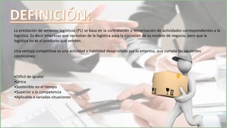 La prestación de servicios logísticos (PL) se basa en la contratación o tercerización de actividades correspondientes a la
logística. Es decir empresas que necesitan de la logística para la ejecución de su modelo de negocio, pero que la
logística no es el producto que venden.
Una ventaja competitiva es una actividad o habilidad desarrollada por la empresa, que cumple las siguientes
condiciones:
•Difícil de igualar
•Única
•Sostenible en el tiempo
•Superior a la competencia
•Aplicable a variadas situaciones
 