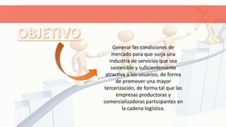 Generar las condiciones de
mercado para que surja una
industria de servicios que sea
sostenible y suficientemente
atractiva a los usuarios, de forma
de promover una mayor
tercerización, de forma tal que las
empresas productoras y
comercializadoras participantes en
la cadena logística.
 
