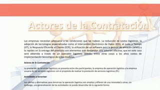 Las empresas necesitan adecuarse a las condiciones que las rodean. La reducción de costos logísticos, la
adopción de tecnologías especializadas como el Intercambio Electrónico de Datos (EDI), el Justo a Tiempo
(JIT), la Respuesta Eficiente al Cliente (ECR), la utilización de un software para la gestión de almacén (WMS) y
la rapidez en la entrega del producto son elementos que demandan una solución efectiva, que en este caso
será obtenida a través de un operador logístico, debido, entre otras cosas a los altos costos de
implementación tecnológica de estos modelos.
Actores de la Contratación
La prestación de servicios logísticos se presenta entre dos participantes, la empresa de operación logística y la empresa
usuaria de los servicios logísticos con el propósito de realizar la prestación de servicios logísticos (PL)
Actividades a tercerizar
Las ofertas y alternativas para tercerizar la operación logística son amplias y difieren de una necesidad a otras; sin
embargo, una generalización de las actividades se puede desarrollar de la siguiente forma:
 