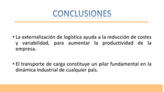 • La externalización de logística ayuda a la reducción de costes
y variabilidad, para aumentar la productividad de la
empresa.
• El transporte de carga constituye un pilar fundamental en la
dinámica industrial de cualquier país.
 