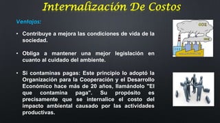 Internalización De Costos
Ventajas:
• Contribuye a mejora las condiciones de vida de la
sociedad.

• Obliga a mantener una mejor legislación en
cuanto al cuidado del ambiente.
• Si contaminas pagas: Este principio lo adoptó la
Organización para la Cooperación y el Desarrollo
Económico hace más de 20 años, llamándolo "El
que contamina paga". Su propósito es
precisamente que se internalice el costo del
impacto ambiental causado por las actividades
productivas.

 